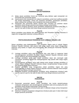 17
BAB XVII
PENDIRIAN SATUAN PENDIDIKAN
Pasal 62
(1) Setiap satuan pendidikan formal dan nonformal yang didirikan wajib memperoleh izin
Pemerintah atau pemerintah daerah.
(2) Syarat-syarat untuk memperoleh izin meliputi isi pendidikan, jumlah dan kualifikasi pendidik
dan tenaga kependidikan, sarana dan prasarana pendidikan, pembiayaan pendidikan,
sistem evaluasi dan sertifikasi, serta manajemen dan proses pendidikan.
(3) Pemerintah atau pemerintah daerah memberi atau mencabut izin pendirian satuan
pendidikan sesuai dengan peraturan perundang-undangan yang berlaku.
(4) Ketentuan mengenai pendirian satuan pendidikan sebagaimana dimaksud pada ayat (1),
ayat (2), dan ayat (3) diatur lebih lanjut dengan peraturan pemerintah.
Pasal 63
Satuan pendidikan yang didirikan dan diselenggarakan oleh Perwakilan Republik Indonesia di
negara lain menggunakan ketentuan undang-undang ini.
BAB XVIII
PENYELENGGARAAN PENDIDIKAN OLEH LEMBAGA NEGARA LAIN
Pasal 64
Satuan pendidikan yang diselenggarakan oleh perwakilan negara asing di wilayah Negara
Kesatuan Republik Indonesia, bagi peserta didik warga negara asing, dapat menggunakan
ketentuan yang berlaku di negara yang bersangkutan atas persetujuan Pemerintah Republik
Indonesia.
Pasal 65
(1) Lembaga pendidikan asing yang terakreditasi atau yang diakui di negaranya dapat
menyelenggarakan pendidikan di wilayah Negara Kesatuan Republik Indonesia sesuai
dengan peraturan perundang-undangan yang berlaku.
(2) Lembaga pendidikan asing pada tingkat pendidikan dasar dan menengah wajib
memberikan pendidikan agama dan kewarganegaraan bagi peserta didik warga negara
Indonesia.
(3) Penyelenggaraan pendidikan asing wajib bekerja sama dengan lembaga pendidikan di
wilayah Negara Kesatuan Republik Indonesia dengan mengikutsertakan tenaga pendidik
dan pengelola warga negara Indonesia.
(4) Kegiatan pendidikan yang menggunakan sistem pendidikan negara lain yang
diselenggarakan di wilayah Negara Kesatuan Republik Indonesia dilakukan sesuai dengan
peraturan perundang-undangan yang berlaku.
(5) Ketentuan mengenai penyelenggaraan pendidikan asing sebagaimana dimaksud pada
ayat (1), ayat (2), ayat (3), dan ayat (4) diatur lebih lanjut dengan peraturan pemerintah.
BAB XIX
PENGAWASAN
Pasal 66
(1) Pemerintah, pemerintah daerah, dewan pendidikan, dan komite sekolah/madraza
melakukan pengawasan atas penyelenggaraan pendidikan pada semua jenjang dan jenis
pendidikan sesuai dengan kewenangan masing-masing.
(2) Pengawasan sebagaimana dimaksud pada ayat (1) dilakukan dengan prinsip transparansi
dan akuntabilitas publik.
(3) Ketentuan mengenai pengawasan sebagaimana dimaksud pada ayat (1) diatur lebih lanjut
dengan peraturan pemerintah.
 