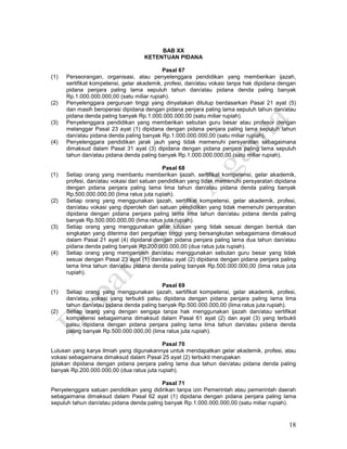 18
BAB XX
KETENTUAN PIDANA
Pasal 67
(1) Perseorangan, organisasi, atau penyelenggara pendidikan yang memberikan ijazah,
sertifikat kompetensi, gelar akademik, profesi, dan/atau vokasi tanpa hak dipidana dengan
pidana penjara paling lama sepuluh tahun dan/atau pidana denda paling banyak
Rp.1.000.000.000,00 (satu miliar rupiah).
(2) Penyelenggara perguruan tinggi yang dinyatakan ditutup berdasarkan Pasal 21 ayat (5)
dan masih beroperasi dipidana dengan pidana penjara paling lama sepuluh tahun dan/atau
pidana denda paling banyak Rp.1.000.000.000,00 (satu miliar rupiah).
(3) Penyelenggara pendidikan yang memberikan sebutan guru besar atau profesor dengan
melanggar Pasal 23 ayat (1) dipidana dengan pidana penjara paling lama sepuluh tahun
dan/atau pidana denda paling banyak Rp.1.000.000.000,00 (satu miliar rupiah).
(4) Penyelenggara pendidikan jarak jauh yang tidak memenuhi persyaratan sebagaimana
dimaksud dalam Pasal 31 ayat (3) dipidana dengan pidana penjara paling lama sepuluh
tahun dan/atau pidana denda paling banyak Rp.1.000.000.000,00 (satu miliar rupiah).
Pasal 68
(1) Setiap orang yang membantu memberikan ijazah, sertifikat kompetensi, gelar akademik,
profesi, dan/atau vokasi dari satuan pendidikan yang tidak memenuhi persyaratan dipidana
dengan pidana penjara paling lama lima tahun dan/atau pidana denda paling banyak
Rp.500.000.000,00 (lima ratus juta rupiah).
(2) Setiap orang yang menggunakan ijazah, sertifikat kompetensi, gelar akademik, profesi,
dan/atau vokasi yang diperoleh dari satuan pendidikan yang tidak memenuhi persyaratan
dipidana dengan pidana penjara paling lama lima tahun dan/atau pidana denda paling
banyak Rp.500.000.000,00 (lima ratus juta rupiah).
(3) Setiap orang yang menggunakan gelar lulusan yang tidak sesuai dengan bentuk dan
singkatan yang diterima dari perguruan tinggi yang bersangkutan sebagaimana dimaksud
dalam Pasal 21 ayat (4) dipidana dengan pidana penjara paling lama dua tahun dan/atau
pidana denda paling banyak Rp.200.000.000,00 (dua ratus juta rupiah).
(4) Setiap orang yang memperoleh dan/atau menggunakan sebutan guru besar yang tidak
sesuai dengan Pasal 23 ayat (1) dan/atau ayat (2) dipidana dengan pidana penjara paling
lama lima tahun dan/atau pidana denda paling banyak Rp.500.000.000,00 (lima ratus juta
rupiah).
Pasal 69
(1) Setiap orang yang menggunakan ijazah, sertifikat kompetensi, gelar akademik, profesi,
dan/atau vokasi yang terbukti palsu dipidana dengan pidana penjara paling lama lima
tahun dan/atau pidana denda paling banyak Rp.500.000.000,00 (lima ratus juta rupiah).
(2) Setiap orang yang dengan sengaja tanpa hak menggunakan ijazah dan/atau sertifikat
kompetensi sebagaimana dimaksud dalam Pasal 61 ayat (2) dan ayat (3) yang terbukti
palsu dipidana dengan pidana penjara paling lama lima tahun dan/atau pidana denda
paling banyak Rp.500.000.000,00 (lima ratus juta rupiah).
Pasal 70
Lulusan yang karya ilmiah yang digunakannya untuk mendapatkan gelar akademik, profesi, atau
vokasi sebagaimana dimaksud dalam Pasal 25 ayat (2) terbukti merupakan
jiplakan dipidana dengan pidana penjara paling lama dua tahun dan/atau pidana denda paling
banyak Rp.200.000.000,00 (dua ratus juta rupiah).
Pasal 71
Penyelenggara satuan pendidikan yang didirikan tanpa izin Pemerintah atau pemerintah daerah
sebagaimana dimaksud dalam Pasal 62 ayat (1) dipidana dengan pidana penjara paling lama
sepuluh tahun dan/atau pidana denda paling banyak Rp.1.000.000.000,00 (satu miliar rupiah).
 