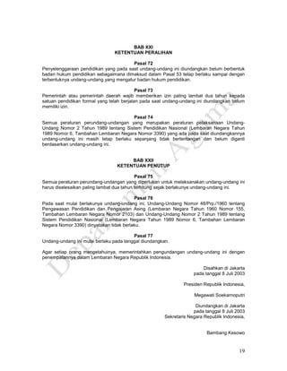19
BAB XXI
KETENTUAN PERALIHAN
Pasal 72
Penyelenggaraan pendidikan yang pada saat undang-undang ini diundangkan belum berbentuk
badan hukum pendidikan sebagaimana dimaksud dalam Pasal 53 tetap berlaku sampai dengan
terbentuknya undang-undang yang mengatur badan hukum pendidikan.
Pasal 73
Pemerintah atau pemerintah daerah wajib memberikan izin paling lambat dua tahun kepada
satuan pendidikan formal yang telah berjalan pada saat undang-undang ini diundangkan belum
memiliki izin.
Pasal 74
Semua peraturan perundang-undangan yang merupakan peraturan pelaksanaan Undang-
Undang Nomor 2 Tahun 1989 tentang Sistem Pendidikan Nasional (Lembaran Negara Tahun
1989 Nomor 6, Tambahan Lembaran Negara Nomor 3390) yang ada pada saat diundangkannya
undang-undang ini masih tetap berlaku sepanjang tidak bertentangan dan belum diganti
berdasarkan undang-undang ini.
BAB XXII
KETENTUAN PENUTUP
Pasal 75
Semua peraturan perundang-undangan yang diperlukan untuk melaksanakan undang-undang ini
harus diselesaikan paling lambat dua tahun terhitung sejak berlakunya undang-undang ini.
Pasal 76
Pada saat mulai berlakunya undang-undang ini, Undang-Undang Nomor 48/Prp./1960 tentang
Pengawasan Pendidikan dan Pengajaran Asing (Lembaran Negara Tahun 1960 Nomor 155,
Tambahan Lembaran Negara Nomor 2103) dan Undang-Undang Nomor 2 Tahun 1989 tentang
Sistem Pendidikan Nasional (Lembaran Negara Tahun 1989 Nomor 6, Tambahan Lembaran
Negara Nomor 3390) dinyatakan tidak berlaku.
Pasal 77
Undang-undang ini mulai berlaku pada tanggal diundangkan.
Agar setiap orang mengetahuinya, memerintahkan pengundangan undang-undang ini dengan
penempatannya dalam Lembaran Negara Republik Indonesia.
Disahkan di Jakarta
pada tanggal 8 Juli 2003
Presiden Republik Indonesia,
Megawati Soekarnoputri
Diundangkan di Jakarta
pada tanggal 8 Juli 2003
Sekretaris Negara Republik Indonesia,
Bambang Kesowo
 