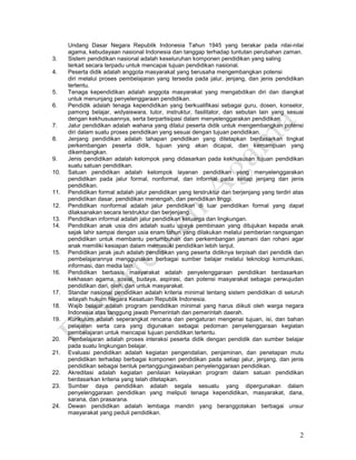 2
Undang Dasar Negara Republik Indonesia Tahun 1945 yang berakar pada nilai-nilai
agama, kebudayaan nasional Indonesia dan tanggap terhadap tuntutan perubahan zaman.
3. Sistem pendidikan nasional adalah keseluruhan komponen pendidikan yang saling
terkait secara terpadu untuk mencapai tujuan pendidikan nasional.
4. Peserta didik adalah anggota masyarakat yang berusaha mengembangkan potensi
diri melalui proses pembelajaran yang tersedia pada jalur, jenjang, dan jenis pendidikan
tertentu.
5. Tenaga kependidikan adalah anggota masyarakat yang mengabdikan diri dan diangkat
untuk menunjang penyelenggaraan pendidikan.
6. Pendidik adalah tenaga kependidikan yang berkualifikasi sebagai guru, dosen, konselor,
pamong belajar, widyaiswara, tutor, instruktur, fasilitator, dan sebutan lain yang sesuai
dengan kekhususannya, serta berpartisipasi dalam menyelenggarakan pendidikan.
7. Jalur pendidikan adalah wahana yang dilalui peserta didik untuk mengembangkan potensi
diri dalam suatu proses pendidikan yang sesuai dengan tujuan pendidikan.
8. Jenjang pendidikan adalah tahapan pendidikan yang ditetapkan berdasarkan tingkat
perkembangan peserta didik, tujuan yang akan dicapai, dan kemampuan yang
dikembangkan.
9. Jenis pendidikan adalah kelompok yang didasarkan pada kekhususan tujuan pendidikan
suatu satuan pendidikan.
10. Satuan pendidikan adalah kelompok layanan pendidikan yang menyelenggarakan
pendidikan pada jalur formal, nonformal, dan informal pada setiap jenjang dan jenis
pendidikan.
11. Pendidikan formal adalah jalur pendidikan yang terstruktur dan berjenjang yang terdiri atas
pendidikan dasar, pendidikan menengah, dan pendidikan tinggi.
12. Pendidikan nonformal adalah jalur pendidikan di luar pendidikan formal yang dapat
dilaksanakan secara terstruktur dan berjenjang.
13. Pendidikan informal adalah jalur pendidikan keluarga dan lingkungan.
14. Pendidikan anak usia dini adalah suatu upaya pembinaan yang ditujukan kepada anak
sejak lahir sampai dengan usia enam tahun yang dilakukan melalui pemberian rangsangan
pendidikan untuk membantu pertumbuhan dan perkembangan jasmani dan rohani agar
anak memiliki kesiapan dalam memasuki pendidikan lebih lanjut.
15. Pendidikan jarak jauh adalah pendidikan yang peserta didiknya terpisah dari pendidik dan
pembelajarannya menggunakan berbagai sumber belajar melalui teknologi komunikasi,
informasi, dan media lain.
16. Pendidikan berbasis masyarakat adalah penyelenggaraan pendidikan berdasarkan
kekhasan agama, sosial, budaya, aspirasi, dan potensi masyarakat sebagai perwujudan
pendidikan dari, oleh, dan untuk masyarakat.
17. Standar nasional pendidikan adalah kriteria minimal tentang sistem pendidikan di seluruh
wilayah hukum Negara Kesatuan Republik Indonesia.
18. Wajib belajar adalah program pendidikan minimal yang harus diikuti oleh warga negara
Indonesia atas tanggung jawab Pemerintah dan pemerintah daerah.
19. Kurikulum adalah seperangkat rencana dan pengaturan mengenai tujuan, isi, dan bahan
pelajaran serta cara yang digunakan sebagai pedoman penyelenggaraan kegiatan
pembelajaran untuk mencapai tujuan pendidikan tertentu.
20. Pembelajaran adalah proses interaksi peserta didik dengan pendidik dan sumber belajar
pada suatu lingkungan belajar.
21. Evaluasi pendidikan adalah kegiatan pengendalian, penjaminan, dan penetapan mutu
pendidikan terhadap berbagai komponen pendidikan pada setiap jalur, jenjang, dan jenis
pendidikan sebagai bentuk pertanggungjawaban penyelenggaraan pendidikan.
22. Akreditasi adalah kegiatan penilaian kelayakan program dalam satuan pendidikan
berdasarkan kriteria yang telah ditetapkan.
23. Sumber daya pendidikan adalah segala sesuatu yang dipergunakan dalam
penyelenggaraan pendidikan yang meliputi tenaga kependidikan, masyarakat, dana,
sarana, dan prasarana.
24. Dewan pendidikan adalah lembaga mandiri yang beranggotakan berbagai unsur
masyarakat yang peduli pendidikan.
 