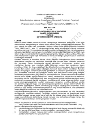 20
TAMBAHAN LEMBARAN NEGARA RI
No.4301
PENDIDIKAN.
Sistem Pendidikan Nasional. Warga Negara. Masyarakat. Pemerintah. Pemerintah
Daerah.
(Penjelasan atas Lembaran Negara Republik Indonesia Tahun 2003 Nomor 78)
PENJELASAN
ATAS
UNDANG-UNDANG REPUBLIK INDONESIA
NOMOR 20 TAHUN 2003
TENTANG
SISTEM PENDIDIKAN NASIONAL
I. UMUM
Manusia membutuhkan pendidikan dalam kehidupannya. Pendidikan merupakan usaha agar
manusia dapat mengembangkan potensi dirinya melalui proses pembelajaran dan/atau cara lain
yang dikenal dan diakui oleh masyarakat. Undang-Undang Dasar Negara Republik Indonesia
Tahun 1945 Pasal 31 ayat (1) menyebutkan bahwa setiap warga negara berhak mendapat
pendidikan, dan ayat (3) menegaskan bahwa Pemerintah mengusahakan dan menyelenggarakan
satu sistem pendidikan nasional yang meningkatkan keimanan dan ketakwaan serta akhlak mulia
dalam rangka mencerdaskan kehidupan bangsa yang diatur dengan undang-undang. Untuk itu,
seluruh komponen bangsa wajib mencerdaskan kehidupan bangsa yang merupakan salah satu
tujuan negara Indonesia.
Gerakan reformasi di Indonesia secara umum menuntut diterapkannya prinsip demokrasi,
desentralisasi, keadilan, dan menjunjung tinggi hak asasi manusia dalam kehidupan berbangsa
dan bernegara. Dalam hubungannya dengan pendidikan, prinsip-prinsip tersebut akan
memberikan dampak yang mendasar pada kandungan, proses, dan manajemen sistem
pendidikan. Selain itu, ilmu pengetahuan dan teknologi berkembang pesat dan memunculkan
tuntutan baru dalam segala aspek kehidupan, termasuk dalam sistem pendidikan. Tuntutan
tersebut menyangkut pembaharuan sistem pendidikan, di antaranya pembaharuan kurikulum,
yaitu diversifikasi kurikulum untuk melayani peserta didik dan potensi daerah yang beragam,
diversifikasi jenis pendidikan yang dilakukan secara profesional, penyusunan standar kompetensi
tamatan yang berlaku secara nasional dan daerah menyesuaikan dengan kondisi setempat;
penyusunan standar kualifikasi pendidik yang sesuai dengan tuntutan pelaksanaan tugas secara
profesional; penyusunan standar pendanaan pendidikan untuk setiap satuan pendidikan sesuai
prinsip-prinsip pemerataan dan keadilan; pelaksanaan manajemen pendidikan berbasis sekolah
dan otonomi perguruan tinggi; serta penyelenggaraan pendidikan dengan sistem terbuka dan
multimakna. Pembaharuan sistem pendidikan juga meliputi penghapusan diskriminasi antara
pendidikan yang dikelola pemerintah dan pendidikan yang dikelola masyarakat, serta pembedaan
antara pendidikan keagamaan dan pendidikan umum.
Pembaharuan sistem pendidikan nasional dilakukan untuk memperbaharui visi, misi, dan strategi
pembangunan pendidikan nasional. Pendidikan nasional mempunyai visi terwujudnya sistem
pendidikan sebagai pranata sosial yang kuat dan berwibawa untuk memberdayakan semua
warga negara Indonesia berkembang menjadi manusia yang berkualitas sehingga mampu dan
proaktif menjawab tantangan zaman yang selalu berubah.
Dengan visi pendidikan tersebut, pendidikan nasional mempunyai misi sebagai berikut:
1. mengupayakan perluasan dan pemerataan kesempatan memperoleh pendidikan yang
bermutu bagi seluruh rakyat Indonesia;
2. membantu dan memfasilitasi pengembangan potensi anak bangsa secara utuh sejak usia
dini sampai akhir hayat dalam rangka mewujudkan masyarakat belajar;
3. meningkatkan kesiapan masukan dan kualitas proses pendidikan untuk mengoptimalkan
pembentukan kepribadian yang bermoral;
 