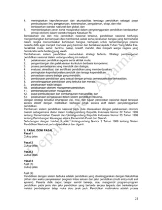 21
4. meningkatkan keprofesionalan dan akuntabilitas lembaga pendidikan sebagai pusat
pembudayaan ilmu pengetahuan, keterampilan, pengalaman, sikap, dan nilai
berdasarkan standar nasional dan global; dan
5. memberdayakan peran serta masyarakat dalam penyelenggaraan pendidikan berdasarkan
prinsip otonomi dalam konteks Negara Kesatuan RI.
Berdasarkan visi dan misi pendidikan nasional tersebut, pendidikan nasional berfungsi
mengembangkan kemampuan dan membentuk watak serta peradaban bangsa yang bermartabat
dalam rangka mencerdaskan kehidupan bangsa, bertujuan untuk berkembangnya potensi
peserta didik agar menjadi manusia yang beriman dan bertakwa kepada Tuhan Yang Maha Esa,
berakhlak mulia, sehat, berilmu, cakap, kreatif, mandiri, dan menjadi warga negara yang
demokratis serta bertanggung jawab.
Pembaharuan sistem pendidikan memerlukan strategi tertentu. Strategi pembangunan
pendidikan nasional dalam undang-undang ini meliputi :
1. pelaksanaan pendidikan agama serta akhlak mulia;
2. pengembangan dan pelaksanaan kurikulum berbasis kompetensi;
3. proses pembelajaran yang mendidik dan dialogis;
4. evaluasi, akreditasi, dan sertifikasi pendidikan yang memberdayakan;
5. peningkatan keprofesionalan pendidik dan tenaga kependidikan;
6. penyediaan sarana belajar yang mendidik;
7. pembiayaan pendidikan yang sesuai dengan prinsip pemerataan dan berkeadilan;
8. penyelenggaraan pendidikan yang terbuka dan merata;
9. pelaksanaan wajib belajar;
10. pelaksanaan otonomi manajemen pendidikan;
11. pemberdayaan peran masyarakat;
12. pusat pembudayaan dan pembangunan masyarakat; dan
13. pelaksanaan pengawasan dalam sistem pendidikan nasional.
Dengan strategi tersebut diharapkan visi, misi, dan tujuan pendidikan nasional dapat terwujud
secara efektif dengan melibatkan berbagai pihak secara aktif dalam penyelenggaraan
pendidikan.
Pembaruan sistem pendidikan nasional perlu pula disesuaikan dengan pelaksanaan otonomi
daerah sebagaimana diatur dalam Undang-undang Republik Indonesia Nomor 22 Tahun 1999
tentang Pemerintahan Daerah dan Undang-undang Republik Indonesia Nomor 25 Tahun 1999
tentang Perimbangan Keuangan antara Pemerintah Pusat dan Daerah.
Sehubungan dengan hal-hal di atas, Undang-undang Nomor 2 Tahun 1989 tentang Sistem
Pendidikan Nasional perlu diperbaharui dan diganti.
II. PASAL DEMI PASAL
Pasal 1
Cukup jelas
Pasal 2
Cukup jelas
Pasal 3
Cukup jelas
Pasal 4
Ayat (1)
Cukup jelas
Ayat (2)
Pendidikan dengan sistem terbuka adalah pendidikan yang diselenggarakan dengan fleksibilitas
pilihan dan waktu penyelesaian program lintas satuan dan jalur pendidikan (multi entry-multi exit
system). Peserta didik dapat belajar sambil bekerja, atau mengambil program-program
pendidikan pada jenis dan jalur pendidikan yang berbeda secara terpadu dan berkelanjutan
melalui pembelajaran tatap muka atau jarak jauh. Pendidikan multimakna adalah proses
 