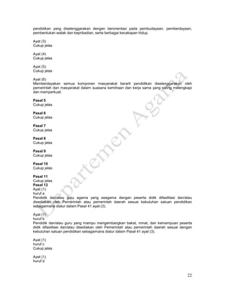 22
pendidikan yang diselenggarakan dengan berorientasi pada pembudayaan, pemberdayaan,
pembentukan watak dan kepribadian, serta berbagai kecakapan hidup.
Ayat (3)
Cukup jelas
Ayat (4)
Cukup jelas
Ayat (5)
Cukup jelas
Ayat (6)
Memberdayakan semua komponen masyarakat berarti pendidikan diselenggarakan oleh
pemerintah dan masyarakat dalam suasana kemitraan dan kerja sama yang saling melengkapi
dan memperkuat.
Pasal 5
Cukup jelas
Pasal 6
Cukup jelas
Pasal 7
Cukup jelas
Pasal 8
Cukup jelas
Pasal 9
Cukup jelas
Pasal 10
Cukup jelas
Pasal 11
Cukup jelas
Pasal 12
Ayat (1)
huruf a
Pendidik dan/atau guru agama yang seagama dengan peserta didik difasilitasi dan/atau
disediakan oleh Pemerintah atau pemerintah daerah sesuai kebutuhan satuan pendidikan
sebagaimana diatur dalam Pasal 41 ayat (3).
Ayat (1)
huruf b
Pendidik dan/atau guru yang mampu mengembangkan bakat, minat, dan kemampuan peserta
didik difasilitasi dan/atau disediakan oleh Pemerintah atau pemerintah daerah sesuai dengan
kebutuhan satuan pendidikan sebagaimana diatur dalam Pasal 41 ayat (3).
Ayat (1)
huruf c
Cukup jelas
Ayat (1)
huruf d
 
