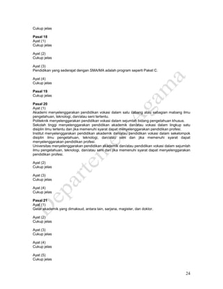 24
Cukup jelas
Pasal 18
Ayat (1)
Cukup jelas
Ayat (2)
Cukup jelas
Ayat (3)
Pendidikan yang sederajat dengan SMA/MA adalah program seperti Paket C.
Ayat (4)
Cukup jelas
Pasal 19
Cukup jelas
Pasal 20
Ayat (1)
Akademi menyelenggarakan pendidikan vokasi dalam satu cabang atau sebagian mabang ilmu
pengetahuan, teknologi, dan/atau seni tertentu.
Politeknik menyelenggarakan pendidikan vokasi dalam sejumlah bidang pengetahuan khusus.
Sekolah tinggi menyelenggarakan pendidikan akademik dan/atau vokasi dalam lingkup satu
disiplin ilmu tertentu dan jika memenuhi syarat dapat menyelenggarakan pendidikan profesi.
Institut menyelenggarakan pendidikan akademik dan/atau pendidikan vokasi dalam sekelompok
disiplin ilmu pengetahuan, teknologi, dan/atau seni dan jika memenuhi syarat dapat
menyelenggarakan pendidikan profesi.
Universitas menyelenggarakan pendidikan akademik dan/atau pendidikan vokasi dalam sejumlah
ilmu pengetahuan, teknologi, dan/atau seni dan jika memenuhi syarat dapat menyelenggarakan
pendidikan profesi.
Ayat (2)
Cukup jelas
Ayat (3)
Cukup jelas
Ayat (4)
Cukup jelas
Pasal 21
Ayat (1)
Gelar akademik yang dimaksud, antara lain, sarjana, magister, dan doktor.
Ayat (2)
Cukup jelas
Ayat (3)
Cukup jelas
Ayat (4)
Cukup jelas
Ayat (5)
Cukup jelas
 