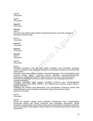 25
Ayat (6)
Cukup jelas
Ayat (7)
Cukup jelas
Pasal 22
Cukup jelas
Pasal 23
Ayat (1)
Guru besar atau profesor adalah jabatan fungsional bagi dosen yang masih mengajar di
lingkungan perguruan tinggi.
Ayat (2)
Cukup jelas
Pasal 24
Cukup jelas
Pasal 25
Cukup jelas
Pasal 26
Ayat (1)
Cukup jelas
Ayat (2)
Cukup jelas
Ayat (3)
Pendidikan kecakapan hidup (life skills) adalah pendidikan yang memberikan kecakapan
personal, kecakapan sosial, kecakapan intelektual, dan kecakapan vokasional untuk bekerja atau
usaha mandiri.
Pendidikan kepemudaan adalah pendidikan yang diselenggarakan untuk mempersiapkan kader
pemimpin bangsa, sepert i organisasi pemuda, pendidikan kepanduan/kepramukaan,
keolahragaan, palang merah, pelatihan, kepemimpinan, pecinta alam, serta kewirausahaan.
Pendidikan pemberdayaan perempuan adalah pendidikan untuk mengangkat harkat dan
martabat perempuan.
Pendidikan kesetaraan adalah program pendidikan nonformal yang menyelenggarakan
pendidikan umum setara SD/MI, SMP/MTs, dan SMA/MA yang mencakup program paket A,
paket B, dan paket C.
Pendidikan dan pelatihan kerja dilaksanakan untuk meningkatkan kemampuan peserta didik
dengan penekanan pada penguasaan keterampilan fungsional yang sesuai dengan
kebutuhan dunia kerja.
Ayat (4)
Cukup jelas
Ayat (5)
Kursus dan pelatihan sebagai bentuk pendidikan berkelanjutan untuk mengembangkan
kemampuan peserta didik dengan penekanan pada penguasaan keterampilan, standar
kompetensi, pengembangan sikap kewirausahaan serta pengembangan kepribadian profesional.
Kursus dan pelatihan dikembangkan melalui sertifikasi dan akreditasi yang bertaraf nasional dan
internasional.
 