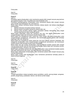 28
Cukup jelas
Ayat (4)
Cukup jelas
Pasal 37
Ayat (1)
Pendidikan agama dimaksudkan untuk membentuk peserta didik menjadi manusia yang beriman
dan bertakwa kepada Tuhan Yang Maha Esa serta berakhlak mulia.
Pendidikan kewarganegaraan dimaksudkan untuk membentuk peserta didik menjadi manusia
yang memiliki rasa kebangsaan dan cinta tanah air.
Bahan kajian bahasa mencakup bahasa Indonesia, bahasa daerah, dan bahasa asing dengan
pertimbangan:
1. Bahasa Indonesia merupakan bahasa nasional;
2. Bahasa daerah merupakan bahasa ibu peserta didik; dan
3. Bahasa asing terutama bahasa Inggris merupakan bahasa internasional yang sangat
penting kegunaannya dalam pergaulan global.
Bahan kajian matematika, antara lain, berhitung, ilmu ukur, dan aljabar dimaksudkan untuk
mengembangkan logika dan kemampuan berpikir peserta didik.
Bahan kajian ilmu pengetahuan alam, antara lain, fisika, biologi, dan kimia dimaksudkan untuk
mengembangkan pengetahuan, pemahaman, dan kemampuan analisis peserta didik terhadap
lingkungan alam dan sekitarnya.
Bahan kajian ilmu pengetahuan sosial, antara lain, ilmu bumi, sejarah, ekonomi, kesehatan, dan
sebagainya dimaksudkan untuk mengembangkan pengetahuan, pemahaman, dan kemampuan
analisis peserta didik terhadap kondisi sosial masyarakat.
Bahan kajian seni dan budaya dimaksudkan untuk membentuk karakter peserta didik menjadi
manusia yang memiliki rasa seni dan pemahaman budaya. Bahan kajian seni mencakup menulis,
menggambar/melukis, menyanyi, dan menari.
Bahan kajian pendidikan jasmani dan olah raga dimaksudkan untuk membentuk karakter peserta
didik agar sehat jasmani dan rohani, dan menumbuhkan rasa sportivitas.
Bahan kajian keterampilan dimaksudkan untuk membentuk peserta didik menjadi manusia yang
memiliki keterampilan.
Bahan kajian muatan lokal dimaksudkan untuk membentuk pemahaman terhadap potensi di
daerah tempat tinggalnya.
Ayat (2)
Cukup jelas
Ayat (3)
Cukup jelas
Pasal 38
Cukup jelas
Pasal 39
Ayat (1)
Tenaga kependidikan meliputi pengelola satuan pendidikan, penilik, pamong belajar, pengawas,
peneliti, pengembang, pustakawan, laboran, dan teknisi sumber belajar.
Ayat (2)
Cukup jelas
Pasal 40
Ayat (1)
huruf a
 