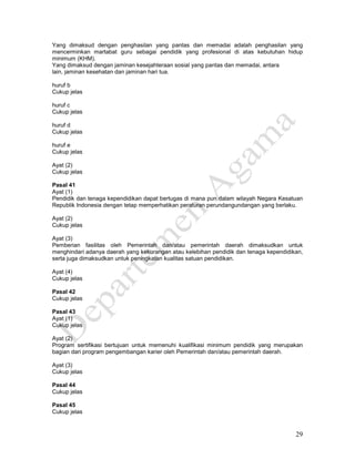 29
Yang dimaksud dengan penghasilan yang pantas dan memadai adalah penghasilan yang
mencerminkan martabat guru sebagai pendidik yang profesional di atas kebutuhan hidup
minimum (KHM).
Yang dimaksud dengan jaminan kesejahteraan sosial yang pantas dan memadai, antara
lain, jaminan kesehatan dan jaminan hari tua.
huruf b
Cukup jelas
huruf c
Cukup jelas
huruf d
Cukup jelas
huruf e
Cukup jelas
Ayat (2)
Cukup jelas
Pasal 41
Ayat (1)
Pendidik dan tenaga kependidikan dapat bertugas di mana pun dalam wilayah Negara Kesatuan
Republik Indonesia dengan tetap memperhatikan peraturan perundangundangan yang berlaku.
Ayat (2)
Cukup jelas
Ayat (3)
Pemberian fasilitas oleh Pemerintah dan/atau pemerintah daerah dimaksudkan untuk
menghindari adanya daerah yang kekurangan atau kelebihan pendidik dan tenaga kependidikan,
serta juga dimaksudkan untuk peningkatan kualitas satuan pendidikan.
Ayat (4)
Cukup jelas
Pasal 42
Cukup jelas
Pasal 43
Ayat (1)
Cukup jelas
Ayat (2)
Program sertifikasi bertujuan untuk memenuhi kualifikasi minimum pendidik yang merupakan
bagian dari program pengembangan karier oleh Pemerintah dan/atau pemerintah daerah.
Ayat (3)
Cukup jelas
Pasal 44
Cukup jelas
Pasal 45
Cukup jelas
 