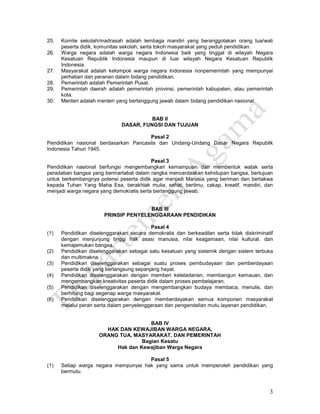 3
25. Komite sekolah/madrasah adalah lembaga mandiri yang beranggotakan orang tua/wali
peserta didik, komunitas sekolah, serta tokoh masyarakat yang peduli pendidikan.
26. Warga negara adalah warga negara Indonesia baik yang tinggal di wilayah Negara
Kesatuan Republik Indonesia maupun di luar wilayah Negara Kesatuan Republik
Indonesia.
27. Masyarakat adalah kelompok warga negara Indonesia nonpemerintah yang mempunyai
perhatian dan peranan dalam bidang pendidikan.
28. Pemerintah adalah Pemerintah Pusat.
29. Pemerintah daerah adalah pemerintah provinsi, pemerintah kabupaten, atau pemerintah
kota.
30. Menteri adalah menteri yang bertanggung jawab dalam bidang pendidikan nasional.
BAB II
DASAR, FUNGSI DAN TUJUAN
Pasal 2
Pendidikan nasional berdasarkan Pancasila dan Undang-Undang Dasar Negara Republik
Indonesia Tahun 1945.
Pasal 3
Pendidikan nasional berfungsi mengembangkan kemampuan dan membentuk watak serta
peradaban bangsa yang bermartabat dalam rangka mencerdaskan kehidupan bangsa, bertujuan
untuk berkembangnya potensi peserta didik agar menjadi Marusia yang beriman dan bertakwa
kepada Tuhan Yang Maha Esa, berakhlak mulia, sehat, berilmu, cakap, kreatif, mandiri, dan
menjadi warga negara yang demokratis serta bertanggung jawab.
BAB III
PRINSIP PENYELENGGARAAN PENDIDIKAN
Pasal 4
(1) Pendidikan diselenggarakan secara demokratis dan berkeadilan serta tidak diskriminatif
dengan menjunjung tinggi hak asasi manusia, nilai keagamaan, nilai kultural, dan
kemajemukan bangsa.
(2) Pendidikan diselenggarakan sebagai satu kesatuan yang sistemik dengan sistem terbuka
dan multimakna.
(3) Pendidikan diselenggarakan sebagai suatu proses pembudayaan dan pemberdayaan
peserta didik yang berlangsung sepanjang hayat.
(4) Pendidikan diselenggarakan dengan memberi keteladanan, membangun kemauan, dan
mengembangkan kreativitas peserta didik dalam proses pembelajaran.
(5) Pendidikan diselenggarakan dengan mengembangkan budaya membaca, menulis, dan
berhitung bagi segenap warga masyarakat.
(6) Pendidikan diselenggarakan dengan memberdayakan semua komponen masyarakat
melalui peran serta dalam penyelenggaraan dan pengendalian mutu layanan pendidikan.
BAB IV
HAK DAN KEWAJIBAN WARGA NEGARA,
ORANG TUA, MASYARAKAT, DAN PEMERINTAH
Bagian Kesatu
Hak dan Kewajiban Warga Negara
Pasal 5
(1) Setiap warga negara mempunyai hak yang sama untuk memperoleh pendidikan yang
bermutu.
 