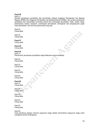 30
Pasal 46
Ayat (1)
Sumber pendanaan pendidikan dari pemerintah meliputi Anggaran Pendapatan dan Belanja
Negara (APBN) dan Anggaran Pendapatan dan Belanja Daerah (APBD), dan sumber pendanaan
pendidikan dari masyarakat mencakup antara lain sumbangan pendidikan, hibah, wakaf, zakat,
pembayaran nadzar, pinjaman, sumbangan perusahaan, keringanan dan penghapusan pajak
untuk pendidikan, dan lain-lain penerimaan yang sah.
Ayat (2)
Cukup jelas
Ayat (3)
Cukup jelas
Pasal 47
Cukup jelas
Pasal 48
Cukup jelas
Pasal 49
Ayat (1)
Pemenuhan pendanaan pendidikan dapat dilakukan secara bertahap.
Ayat (2)
Cukup jelas
Ayat (3)
Cukup jelas
Ayat (4)
Cukup jelas
Ayat (5)
Cukup jelas
Pasal 50
Ayat (1)
Cukup jelas
Ayat (2)
Cukup jelas
Ayat (3)
Cukup jelas
Ayat (4)
Cukup jelas
Ayat (5)
Cukup jelas
Ayat (6)
Yang dimaksud dengan otonomi perguruan tinggi adalah kemandirian perguruan tinggi untuk
mengelola sendiri lembaganya.
 