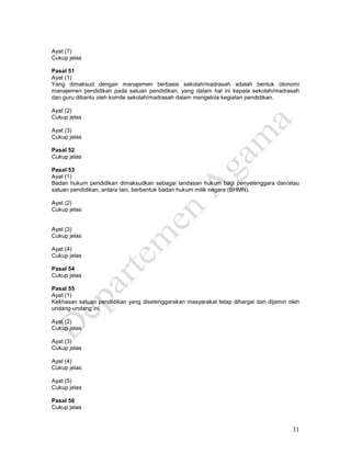 31
Ayat (7)
Cukup jelas
Pasal 51
Ayat (1)
Yang dimaksud dengan manajemen berbasis sekolah/madrasah adalah bentuk otonomi
manajemen pendidikan pada satuan pendidikan, yang dalam hal ini kepala sekolah/madrasah
dan guru dibantu oleh komite sekolah/madrasah dalam mengelola kegiatan pendidikan.
Ayat (2)
Cukup jelas
Ayat (3)
Cukup jelas
Pasal 52
Cukup jelas
Pasal 53
Ayat (1)
Badan hukum pendidikan dimaksudkan sebagai landasan hukum bagi penyelenggara dan/atau
satuan pendidikan, antara lain, berbentuk badan hukum milik negara (BHMN).
Ayat (2)
Cukup jelas
Ayat (3)
Cukup jelas
Ayat (4)
Cukup jelas
Pasal 54
Cukup jelas
Pasal 55
Ayat (1)
Kekhasan satuan pendidikan yang diselenggarakan masyarakat tetap dihargai dan dijamin oleh
undang-undang ini.
Ayat (2)
Cukup jelas
Ayat (3)
Cukup jelas
Ayat (4)
Cukup jelas
Ayat (5)
Cukup jelas
Pasal 56
Cukup jelas
 