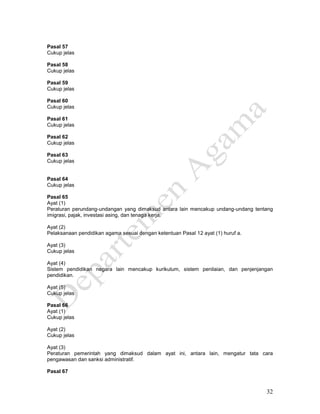 32
Pasal 57
Cukup jelas
Pasal 58
Cukup jelas
Pasal 59
Cukup jelas
Pasal 60
Cukup jelas
Pasal 61
Cukup jelas
Pasal 62
Cukup jelas
Pasal 63
Cukup jelas
Pasal 64
Cukup jelas
Pasal 65
Ayat (1)
Peraturan perundang-undangan yang dimaksud antara lain mencakup undang-undang tentang
imigrasi, pajak, investasi asing, dan tenaga kerja.
Ayat (2)
Pelaksanaan pendidikan agama sesuai dengan ketentuan Pasal 12 ayat (1) huruf a.
Ayat (3)
Cukup jelas
Ayat (4)
Sistem pendidikan negara lain mencakup kurikulum, sistem penilaian, dan penjenjangan
pendidikan.
Ayat (5)
Cukup jelas
Pasal 66
Ayat (1)
Cukup jelas
Ayat (2)
Cukup jelas
Ayat (3)
Peraturan pemerintah yang dimaksud dalam ayat ini, antara lain, mengatur tata cara
pengawasan dan sanksi administratif.
Pasal 67
 