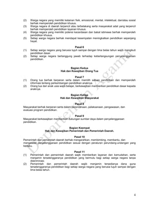 4
(2) Warga negara yang memiliki kelainan fisik, emosional, mental, intelektual, dan/atau sosial
berhak memperoleh pendidikan khusus.
(3) Warga negara di daerah terpencil atau terbelakang serta masyarakat adat yang terpencil
berhak memperoleh pendidikan layanan khusus.
(4) Warga negara yang memiliki potensi kecerdasan dan bakat istimewa berhak memperoleh
pendidikan khusus.
(5) Setiap warga negara berhak mendapat kesempatan meningkatkan pendidikan sepanjang
hayat.
Pasal 6
(1) Setiap warga negara yang berusia tujuh sampai dengan lima belas tahun wajib mengikuti
pendidikan dasar.
(2) Setiap warga negara bertanggung jawab terhadap keberlangsungan penyelenggaraan
pendidikan.
Bagian Kedua
Hak dan Kewajiban Orang Tua
Pasal 7
(1) Orang tua berhak berperan serta dalam memilih satuan pendidikan dan memperoleh
informasi tentang perkembangan pendidikan anaknya.
(2) Orang tua dari anak usia wajib belajar, berkewajiban memberikan pendidikan dasar kepada
anaknya.
Bagian Ketiga
Hak dan Kewajiban Masyarakat
Pasal 8
Masyarakat berhak berperan serta dalam perencanaan, pelaksanaan, pengawasan, dan
evaluasi program pendidikan.
Pasal 9
Masyarakat berkewajiban memberikan dukungan sumber daya dalam penyelenggaraan
pendidikan.
Bagian Keempat
Hak dan Kewajiban Pemerintah dan Pemerintah Daerah.
Pasal 10
Pemerintah dan pemerintah daerah berhak mengarahkan, membimbing, membantu, dan
mengawasi penyelenggaraan pendidikan sesuai dengan peraturan perundang-undangan yang
berlaku.
Pasal 11
(1) Pemerintah dan pemerintah daerah wajib memberikan layanan dan kemudahan, serta
menjamin terselenggaranya pendidikan yang bermutu bagi setiap warga negara tanpa
diskriminasi.
(2) Pemerintah dan pemerintah daerah wajib menjamin tersedianya dana guna
terselenggaranya pendidikan bagi setiap warga negara yang berusia tujuh sampai dengan
lima belas tahun.
 