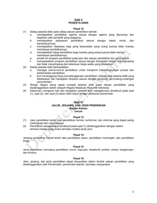 5
BAB V
PESERTA DIDIK
Pasal 12
(1) Setiap peserta didik pada setiap satuan pendidikan berhak:
a. mendapatkan pendidikan agama sesuai dengan agama yang dianutnya dan
diajarkan oleh pendidik yang seagama;
b. mendapatkan pelayanan pendidikan sesuai dengan bakat, minat, dan
kemampuannya;
c. mendapatkan beasiswa bagi yang berprestasi yang orang tuanya tidak mampu
membiayai pendidikannya;
d. mendapatkan biaya pendidikan bagi mereka yang orang tuanya tidak mampu
membiayai pendidikannya;
e. pindah ke program pendidikan pada jalur dan satuan pendidikan lain yang setara;
f. menyelesaikan program pendidikan sesuai dengan kecepatan belajar masingmasing
dan tidak menyimpang dari ketentuan batas waktu yang ditetapkan.
(2) Setiap peserta didik berkewajiban:
a. menjaga norma-norma pendidikan untuk menjamin keberlangsungan proses dan
keberhasilan pendidikan;
b. ikut menanggung biaya penyelenggaraan pendidikan, kecuali bagi peserta didik yang
dibebaskan dari kewajiban tersebut sesuai dengan peraturan perundang-undangan
yang berlaku.
(3) Warga negara asing dapat menjadi peserta didik pada satuan pendidikan yang
diselenggarakan dalam wilayah Negara Kesatuan Republik Indonesia.
(4) Ketentuan mengenai hak dan kewajiban peserta didik sebagaimana dimaksud pada ayat
(1), ayat (2), dan ayat (3) diatur lebih lanjut dengan peraturan pemerintah.
BAB VI
JALUR, JENJANG, DAN JENIS PENDIDIKAN
Bagian Kesatu
Umum
Pasal 13
(1) Jalur pendidikan terdiri atas pendidikan formal, nonformal, dan informal yang dapat saling
melengkapi dan memperkaya.
(2) Pendidikan sebagaimana dimaksud pada ayat (1) diselenggarakan dengan sistem
terbuka melalui tatap muka dan/atau melalui jarak jauh.
Pasal 14
Jenjang pendidikan formal terdiri atas pendidikan dasar, pendidikan menengah, dan pendidikan
tinggi.
Pasal 15
Jenis pendidikan mencakup pendidikan umum, kejuruan, akademik, profesi, vokasi, keagamaan,
dan khusus.
Pasal 16
Jalur, jenjang, dan jenis pendidikan dapat diwujudkan dalam bentuk satuan pendidikan yang
diselenggarakan oleh Pemerintah, pemerintah daerah, dan/atau masyarakat.
 