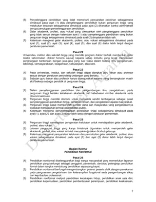 7
(5) Penyelenggara pendidikan yang tidak memenuhi persyaratan pendirian sebagaimana
dimaksud pada ayat (1) atau penyelenggara pendidikan bukan perguruan tinggi yang
melakukan tindakan sebagaimana dimaksud pada ayat (2) dikenakan sanksi administratif
berupa penutupan penyelenggaraan pendidikan.
(6) Gelar akademik, profesi, atau vokasi yang dikeluarkan oleh penyelenggara pendidikan
yang tidak sesuai dengan ketentuan ayat (1) atau penyelenggara pendidikan yang bukan
perguruan tinggi sebagaimana dimaksud pada ayat (2) dinyatakan tidak sah.
(7) Ketentuan mengenai gelar akademik, profesi, atau vokasi sebagaimana dimaksud pada
ayat (1), ayat (2), ayat (3), ayat (4), ayat (5), dan ayat (6) diatur lebih lanjut dengan
peraturan pemerintah.
Pasal 22
Universitas, institut, dan sekolah tinggi yang memiliki program doktor berhak memberikan gelar
doktor kehormatan (doktor honoris causa) kepada setiap individu yang layak memperoleh
penghargaan berkenaan dengan jasa-jasa yang luar biasa dalam bidang ilmu pengetahuan,
teknologi, kemasyarakatan, keagamaan, kebudayaan, atau seni.
Pasal 23
(1) Pada universitas, institut, dan sekolah tinggi dapat diangkat guru besar atau profesor
sesuai dengan peraturan perundang-undangan yang berlaku.
(2) Sebutan guru besar atau profesor hanya dipergunakan selama yang bersangkutan masih
aktif bekerja sebagai pendidik di perguruan tinggi.
Pasal 24
(1) Dalam penyelenggaraan pendidikan dan pengembangan ilmu pengetahuan, pada
perguruan tinggi berlaku kebebasan akademik dan kebebasan mimbar akademik serta
otonomi keilmuan.
(2) Perguruan tinggi memiliki otonomi untuk mengelola sendiri lembaganya sebagai pusat
penyelenggaraan pendidikan tinggi, penelitian ilmiah, dan pengabdian kepada masyarakat.
(3) Perguruan tinggi dapat memperoleh sumber dana dari masyarakat yang pengelolaannya
dilakukan berdasarkan prinsip akuntabilitas publik.
(4) Ketentuan mengenai penyelenggaraan pendidikan tinggi sebagaimana dimaksud pada
ayat (1), ayat (2), dan ayat (3) diatur lebih lanjut dengan peraturan pemerintah.
Pasal 25
(1) Perguruan tinggi menetapkan persyaratan kelulusan untuk mendapatkan gelar akademik,
profesi, atau vokasi.
(2) Lulusan perguruan tinggi yang karya ilmiahnya digunakan untuk memperoleh gelar
akademik, profesi, atau vokasi terbukti merupakan jiplakan dicabut gelarnya.
(3) Ketentuan mengenai persyaratan kelulusan dan pencabutan gelar akademik, profesi, atau
vokasi sebagaimana dimaksud pada ayat (1) dan ayat (2) diatur lebih lanjut dengan
peraturan pemerintah.
Bagian Kelima
Pendidikan Nonformal
Pasal 26
(1) Pendidikan nonformal diselenggarakan bagi warga masyarakat yang memerlukan layanan
pendidikan yang berfungsi sebagai pengganti, penambah, dan/atau pelengkap pendidikan
formal dalam rangka mendukung pendidikan sepanjang hayat.
(2) Pendidikan nonformal berfungsi mengembangkan potensi peserta didik dengan penekanan
pada penguasaan pengetahuan dan keterampilan fungsional serta pengembangan sikap
dan kepribadian profesional.
(3) Pendidikan nonformal meliputi pendidikan kecakapan hidup, pendidikan anak usia dini,
pendidikan kepemudaan, pendidikan pemberdayaan perempuan, pendidikan keaksaraan,
 
