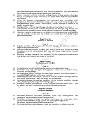8
pendidikan keterampilan dan pelatihan kerja, pendidikan kesetaraan, serta pendidikan lain
yang ditujukan untuk mengembangkan kemampuan peserta didik.
(4) Satuan pendidikan nonformal terdiri atas lembaga kursus, lembaga pelatihan, kelompok
belajar, pusat kegiatan belajar masyarakat, dan majelis taklim, serta satuan pendidikan
yang sejenis.
(5) Kursus dan pelatihan diselenggarakan bagi masyarakat yang memerlukan bekal
pengetahuan, keterampilan, kecakapan hidup, dan sikap untuk mengembangkan diri,
mengembangkan profesi, bekerja, usaha mandiri, dan/atau melanjutkan pendidikan ke
jenjang yang lebih tinggi.
(6) Hasil pendidikan nonformal dapat dihargai setara dengan hasil program pendidikan
formal setelah melalui proses penilaian penyetaraan oleh lembaga yang ditunjuk oleh
Pemerintah atau pemerintah daerah dengan mengacu pada standar nasional pendidikan.
(7) Ketentuan mengenai penyelenggaraan pendidikan nonformal sebagaimana dimaksud pada
ayat (1), ayat (2), ayat (3), ayat (4), ayat (5), dan ayat (6) diatur lebih lanjut dengan
peraturan pemerintah.
Bagian Keenam
Pendidikan Informal
Pasal 27
(1) Kegiatan pendidikan informal yang dilakukan oleh keluarga dan lingkungan berbentuk
kegiatan belajar secara mandiri.
(2) Hasil pendidikan sebagaimana dimaksud pada ayat (1) diakui sama dengan pendidikan
formal dan nonformal setelah peserta didik lulus ujian sesuai dengan standar nasional
pendidikan.
(3) Ketentuan mengenai pengakuan hasil pendidikan informal sebagaimana dimaksud pada
ayat (2) diatur lebih lanjut dengan peraturan pemerintah.
Bagian Ketujuh
Pendidikan Anak Usia Dini
Pasal 28
(1) Pendidikan anak usia dini diselenggarakan sebelum jenjang pendidikan dasar.
(2) Pendidikan anak usia dini dapat diselenggarakan melalui jalur pendidikan formal,
nonformal, dan/atau informal.
(3) Pendidikan anak usia dini pada jalur pendidikan formal berbentuk taman kanak-kanak (TK),
raudatul athfal (RA), atau bentuk lain yang sederajat.
(4) Pendidikan anak usia dini pada jalur pendidikan nonformal berbentuk kelompok bermain
(KB), taman penitipan anak (TPA), atau bentuk lain yang sederajat.
(5) Pendidikan anak usia dini pada jalur pendidikan informal berbentuk pendidikan keluarga
atau pendidikan yang diselenggarakan oleh lingkungan.
(6) Ketentuan mengenai pendidikan anak usia dini sebagaimana dimaksud pada ayat (1), ayat
(2), ayat (3), dan ayat (4) diatur lebih lanjut dengan peraturan pemerintah.
Bagian Kedelapan
Pendidikan Kedinasan
Pasal 29
(1) Pendidikan kedinasan merupakan pendidikan profesi yang diselenggarakan oleh
departemen atau lembaga pemerintah nondepartemen.
(2) Pendidikan kedinasan berfungsi meningkatkan kemampuan dan keterampilan dalam
pelaksanaan tugas kedinasan bagi pegawai dan calon pegawai negeri suatu
departemen atau lembaga pemerintah nondepartemen.
(3) Pendidikan kedinasan diselenggarakan melalui jalur pendidikan formal dan nonformal.
 