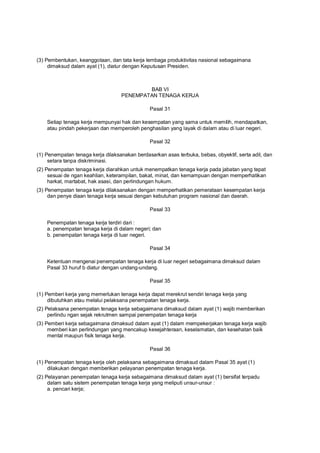 (3) Pembentukan, keanggotaan, dan tata kerja lembaga produktivitas nasional sebagaimana
dimaksud dalam ayat (1), diatur dengan Keputusan Presiden.
BAB VI
PENEMPATAN TENAGA KERJA
Pasal 31
Setiap tenaga kerja mempunyai hak dan kesempatan yang sama untuk memilih, mendapatkan,
atau pindah pekerjaan dan memperoleh penghasilan yang layak di dalam atau di luar negeri.
Pasal 32
(1) Penempatan tenaga kerja dilaksanakan berdasarkan asas terbuka, bebas, obyektif, serta adil, dan
setara tanpa diskriminasi.
(2) Penempatan tenaga kerja diarahkan untuk menempatkan tenaga kerja pada jabatan yang tepat
sesuai de ngan keahlian, keterampilan, bakat, minat, dan kemampuan dengan memperhatikan
harkat, martabat, hak asasi, dan perlindungan hukum.
(3) Penempatan tenaga kerja dilaksanakan dengan memperhatikan pemerataan kesempatan kerja
dan penye diaan tenaga kerja sesuai dengan kebutuhan program nasional dan daerah.
Pasal 33
Penempatan tenaga kerja terdiri dari :
a. penempatan tenaga kerja di dalam negeri; dan
b. penempatan tenaga kerja di luar negeri.
Pasal 34
Ketentuan mengenai penempatan tenaga kerja di luar negeri sebagaimana dimaksud dalam
Pasal 33 huruf b diatur dengan undang-undang.
Pasal 35
(1) Pemberi kerja yang memerlukan tenaga kerja dapat merekrut sendiri tenaga kerja yang
dibutuhkan atau melalui pelaksana penempatan tenaga kerja.
(2) Pelaksana penempatan tenaga kerja sebagaimana dimaksud dalam ayat (1) wajib memberikan
perlindu ngan sejak rekrutmen sampai penempatan tenaga kerja
(3) Pemberi kerja sebagaimana dimaksud dalam ayat (1) dalam mempekerjakan tenaga kerja wajib
memberi kan perlindungan yang mencakup kesejahteraan, keselamatan, dan kesehatan baik
mental maupun fisik tenaga kerja.
Pasal 36
(1) Penempatan tenaga kerja oleh pelaksana sebagaimana dimaksud dalam Pasal 35 ayat (1)
dilakukan dengan memberikan pelayanan penempatan tenaga kerja.
(2) Pelayanan penempatan tenaga kerja sebagaimana dimaksud dalam ayat (1) bersifat terpadu
dalam satu sistem penempatan tenaga kerja yang meliputi unsur-unsur :
a. pencari kerja;
 