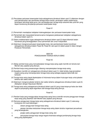 (2) Penciptaan perluasan kesempatan kerja sebagaimana dimaksud dalam ayat (1) dilakukan dengan
pola pembentukan dan pembinaan tenaga kerja mandiri, penerapan sistem padat karya,
penerapan teknologi tepat guna, dan pendayagunaan tenaga kerja sukarela atau pola lain yang
dapat mendorong terciptanya perluasan kesempatan kerja.
Pasal 41
(1) Pemerintah menetapkan kebijakan ketenagakerjaan dan perluasan kesempatan kerja.
(2) Pemerintah dan masyarakat bersama-sama mengawasi pelaksanaan kebijakan sebagaimana
dimaksud dalam ayat (1).
(3) Dalam melaksanakan tugas sebagaimana dimaksud dalam ayat (2) dapat dibentuk badan
koordinasi yang beranggotakan unsur pemerintah dan unsur masyarakat.
(4) Ketentuan mengenai perluasan kesempatan kerja, dan pembentukan badan koordinasi
sebagaimana dimaksud dalam Pasal 39, Pasal 40, dan ayat (3) dalam pasal ini diatur dengan
Peraturan Pemerintah.
BAB VIII
PENGGUNAAN TENAGA KERJA ASING
Pasal 42
(1) Setiap pemberi kerja yang mempekerjakan tenaga kerja asing wajib memiliki izin tertulis dari
Menteri atau pejabat yang ditunjuk.
(2) Pemberi kerja orang perseorangan dilarang mempekerjakan tenaga kerja asing.
(3) Kewajiban memiliki izin sebagaimana dimaksud dalam ayat (1), tidak berlaku bagi perwakilan
negara asing yang mempergunakan tenaga kerja asing sebagai pegawai diplomatik dan
konsuler.
(4) Tenaga kerja asing dapat dipekerjakan di Indonesia hanya dalam hubungan kerja untuk jabatan
tertentu dan waktu tertentu.
(5) Ketentuan mengenai jabatan tertentu dan waktu tertentu sebagaimana dimaksud dalam ayat (4)
ditetapkan dengan Keputusan Menteri.
(6) Tenaga kerja asing sebagaimana dimaksud dalam ayat (4) yang masa kerjanya habis dan tidak
dapat di perpanjang dapat digantikan oleh tenaga kerja asing lainnya.
Pasal 43
(1) Pemberi kerja yang menggunakan tenaga kerja asing harus memiliki rencana penggunaan tenaga
kerja asing yang disahkan oleh Menteri atau pejabat yang ditunjuk.
(2) Rencana penggunaan tenaga kerja asing sebagaimana dimaksud dalam ayat (1) sekurang-
kurangnya me muat keterangan :
a. alasan penggunaan tenaga kerja asing;
b. jabatan dan/atau kedudukan tenaga kerja asing dalam struktur organisasi perusahaan
yang bersangkutan;
c. jangka waktu penggunaan tenaga kerja asing; dan
d. penunjukan tenaga kerja warga negara Indonesia sebagai pendamping tenaga kerja
asing yang dipekerjakan.
 