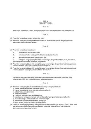 BAB IX
HUBUNGAN KERJA
Pasal 50
Hubungan kerja terjadi karena adanya perjanjian kerja antara pengusaha dan pekerja/buruh.
Pasal 51
(1) Perjanjian kerja dibuat secara tertulis atau lisan.
(2) Perjanjian kerja yang dipersyaratkan secara tertulis dilaksanakan sesuai dengan peraturan
perundang undangan yang berlaku.
Pasal 52
(1) Perjanjian kerja dibuat atas dasar :
a. kesepakatan kedua belah pihak;
b. kemampuan atau kecakapan melakukan perbuatan hukum;
c. adanya pekerjaan yang diperjanjikan; dan
d. pekerjaan yang diperjanjikan tidak bertentangan dengan ketertiban umum, kesusilaan,
dan peraturan perundang undangan yang berlaku.
(2) Perjanjian kerja yang dibuat oleh para pihak yang bertentangan dengan ketentuan sebagaimana
dimaksud dalam ayat (1) huruf a dan b dapat dibatalkan.
(3) Perjanjian kerja yang dibuat oleh para pihak yang bertentangan dengan ketentuan sebagaimana
dimaksud dalam ayat (1) huruf c dan d batal demi hukum.
Pasal 53
Segala hal dan/atau biaya yang diperlukan bagi pelaksanaan pembuatan perjanjian kerja
dilaksanakan oleh dan menjadi tanggung jawab pengusaha.
Pasal 54
(1) Perjanjian kerja yang dibuat secara tertulis sekurang kurangnya memuat :
a. nama, alamat perusahaan, dan jenis usaha;
b. nama, jenis kelamin, umur, dan alamat pekerja/buruh;
c. jabatan atau jenis pekerjaan;
d. tempat pekerjaan;
e. besarnya upah dan cara pembayarannya;
f. syarat syarat kerja yang memuat hak dan kewajiban pengusaha dan pekerja/buruh;
g. mulai dan jangka waktu berlakunya perjanjian kerja;
h. tempat dan tanggal perjanjian kerja dibuat; dan
i. tanda tangan para pihak dalam perjanjian kerja.
(2) Ketentuan dalam perjanjian kerja sebagaimana dimaksud dalam ayat (1) huruf e dan f, tidak boleh
ber-tentangan dengan peraturan perusahaan, perjanjian kerja bersama, dan peraturan
perundang undangan yang berlaku.
 