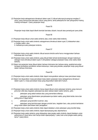 (3) Perjanjian kerja sebagaimana dimaksud dalam ayat (1) dibuat sekurang kurangnya rangkap 2
(dua), yang mempunyai kekuatan hukum yang sama, serta pekerja/buruh dan pengusaha masing
masing mendapat 1 (satu) perjanjian kerja.
Pasal 55
Perjanjian kerja tidak dapat ditarik kembali dan/atau diubah, kecuali atas persetujuan para pihak.
Pasal 56
(1) Perjanjian kerja dibuat untuk waktu tertentu atau untuk waktu tidak tertentu.
(2) Perjanjian kerja untuk waktu tertentu sebagaimana dimaksud dalam ayat (1) didasarkan atas :
a. jangka waktu; atau
b. selesainya suatu pekerjaan tertentu.
Pasal 57
(1) Perjanjian kerja untuk waktu tertentu dibuat secara tertulis serta harus menggunakan bahasa
Indonesia dan huruf latin.
(2) Perjanjian kerja untuk waktu tertentu yang dibuat tidak tertulis bertentangan dengan ketentuan
sebagai mana dimaksud dalam ayat (1) dinyatakan sebagai perjanjian kerja untuk waktu tidak
tertentu.
(3) Dalam hal perjanjian kerja dibuat dalam bahasa Indonesia dan bahasa asing, apabila kemudian
terdapat perbedaan penafsiran antara keduanya, maka yang berlaku perjanjian kerja yang dibuat
dalam bahasa Indonesia.
Pasal 58
(1) Perjanjian kerja untuk waktu tertentu tidak dapat mensyaratkan adanya masa percobaan kerja.
(2) Dalam hal disyaratkan masa percobaan kerja dalam perjanjian kerja sebagaimana dimaksud
dalam ayat (1), masa percobaan kerja yang disyaratkan batal demi hukum.
Pasal 59
(1) Perjanjian kerja untuk waktu tertentu hanya dapat dibuat untuk pekerjaan tertentu yang menurut
jenis dan sifat atau kegiatan pekerjaannya akan selesai dalam waktu tertentu, yaitu :
a. pekerjaan yang sekali selesai atau yang sementara sifatnya;
b. pekerjaan yang diperkirakan penyelesaiannya dalam waktu yang tidak terlalu lama dan
paling lama 3 (tiga) tahun;
c. pekerjaan yang bersifat musiman; atau
d. pekerjaan yang berhubungan dengan produk baru, kegiatan baru, atau produk tambahan
yang masih dalam percobaan atau penjajakan.
(2) Perjanjian kerja untuk waktu tertentu tidak dapat diadakan untuk pekerjaan yang bersifat tetap.
(3) Perjanjian kerja untuk waktu tertentu dapat diperpanjang atau diperbaharui.
(4) Perjanjian kerja waktu tertentu yang didasarkan atas jangka waktu tertentu dapat diadakan untuk
paling lama 2 (dua) tahun dan hanya boleh diperpanjang 1 (satu) kali untuk jangka waktu paling
lama 1 (satu) tahun.
 