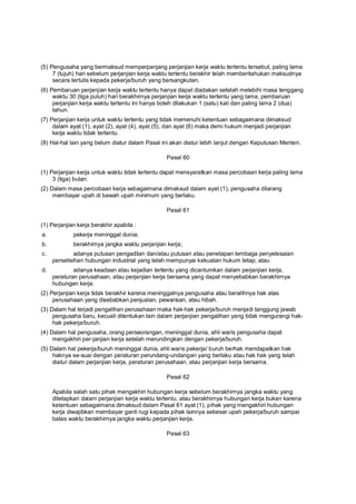 (5) Pengusaha yang bermaksud memperpanjang perjanjian kerja waktu tertentu tersebut, paling lama
7 (tujuh) hari sebelum perjanjian kerja waktu tertentu berakhir telah memberitahukan maksudnya
secara tertulis kepada pekerja/buruh yang bersangkutan.
(6) Pembaruan perjanjian kerja waktu tertentu hanya dapat diadakan setelah melebihi masa tenggang
waktu 30 (tiga puluh) hari berakhirnya perjanjian kerja waktu tertentu yang lama, pembaruan
perjanjian kerja waktu tertentu ini hanya boleh dilakukan 1 (satu) kali dan paling lama 2 (dua)
tahun.
(7) Perjanjian kerja untuk waktu tertentu yang tidak memenuhi ketentuan sebagaimana dimaksud
dalam ayat (1), ayat (2), ayat (4), ayat (5), dan ayat (6) maka demi hukum menjadi perjanjian
kerja waktu tidak tertentu.
(8) Hal-hal lain yang belum diatur dalam Pasal ini akan diatur lebih lanjut dengan Keputusan Menteri.
Pasal 60
(1) Perjanjian kerja untuk waktu tidak tertentu dapat mensyaratkan masa percobaan kerja paling lama
3 (tiga) bulan.
(2) Dalam masa percobaan kerja sebagaimana dimaksud dalam ayat (1), pengusaha dilarang
membayar upah di bawah upah minimum yang berlaku.
Pasal 61
(1) Perjanjian kerja berakhir apabila :
a. pekerja meninggal dunia;
b. berakhirnya jangka waktu perjanjian kerja;
c. adanya putusan pengadilan dan/atau putusan atau penetapan lembaga penyelesaian
perselisihan hubungan industrial yang telah mempunyai kekuatan hukum tetap; atau
d. adanya keadaan atau kejadian tertentu yang dicantumkan dalam perjanjian kerja,
peraturan perusahaan, atau perjanjian kerja bersama yang dapat menyebabkan berakhirnya
hubungan kerja.
(2) Perjanjian kerja tidak berakhir karena meninggalnya pengusaha atau beralihnya hak atas
perusahaan yang disebabkan penjualan, pewarisan, atau hibah.
(3) Dalam hal terjadi pengalihan perusahaan maka hak-hak pekerja/buruh menjadi tanggung jawab
pengusaha baru, kecuali ditentukan lain dalam perjanjian pengalihan yang tidak mengurangi hak-
hak pekerja/buruh.
(4) Dalam hal pengusaha, orang perseorangan, meninggal dunia, ahli waris pengusaha dapat
mengakhiri per-janjian kerja setelah merundingkan dengan pekerja/buruh.
(5) Dalam hal pekerja/buruh meninggal dunia, ahli waris pekerja/ buruh berhak mendapatkan hak
haknya se-suai dengan peraturan perundang-undangan yang berlaku atau hak hak yang telah
diatur dalam perjanjian kerja, peraturan perusahaan, atau perjanjian kerja bersama.
Pasal 62
Apabila salah satu pihak mengakhiri hubungan kerja sebelum berakhirnya jangka waktu yang
ditetapkan dalam perjanjian kerja waktu tertentu, atau berakhirnya hubungan kerja bukan karena
ketentuan sebagaimana dimaksud dalam Pasal 61 ayat (1), pihak yang mengakhiri hubungan
kerja diwajibkan membayar ganti rugi kepada pihak lainnya sebesar upah pekerja/buruh sampai
batas waktu berakhirnya jangka waktu perjanjian kerja.
Pasal 63
 