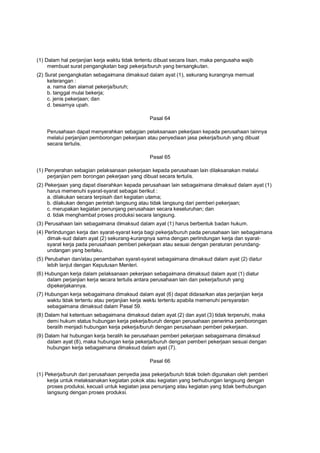 (1) Dalam hal perjanjian kerja waktu tidak tertentu dibuat secara lisan, maka pengusaha wajib
membuat surat pengangkatan bagi pekerja/buruh yang bersangkutan.
(2) Surat pengangkatan sebagaimana dimaksud dalam ayat (1), sekurang kurangnya memuat
keterangan :
a. nama dan alamat pekerja/buruh;
b. tanggal mulai bekerja;
c. jenis pekerjaan; dan
d. besarnya upah.
Pasal 64
Perusahaan dapat menyerahkan sebagian pelaksanaan pekerjaan kepada perusahaan lainnya
melalui perjanjian pemborongan pekerjaan atau penyediaan jasa pekerja/buruh yang dibuat
secara tertulis.
Pasal 65
(1) Penyerahan sebagian pelaksanaan pekerjaan kepada perusahaan lain dilaksanakan melalui
perjanjian pem borongan pekerjaan yang dibuat secara tertulis.
(2) Pekerjaan yang dapat diserahkan kepada perusahaan lain sebagaimana dimaksud dalam ayat (1)
harus memenuhi syarat-syarat sebagai berikut :
a. dilakukan secara terpisah dari kegiatan utama;
b. dilakukan dengan perintah langsung atau tidak langsung dari pemberi pekerjaan;
c. merupakan kegiatan penunjang perusahaan secara keseluruhan; dan
d. tidak menghambat proses produksi secara langsung.
(3) Perusahaan lain sebagaimana dimaksud dalam ayat (1) harus berbentuk badan hukum.
(4) Perlindungan kerja dan syarat-syarat kerja bagi pekerja/buruh pada perusahaan lain sebagaimana
dimak-sud dalam ayat (2) sekurang-kurangnya sama dengan perlindungan kerja dan syarat-
syarat kerja pada perusahaan pemberi pekerjaan atau sesuai dengan peraturan perundang-
undangan yang berlaku.
(5) Perubahan dan/atau penambahan syarat-syarat sebagaimana dimaksud dalam ayat (2) diatur
lebih lanjut dengan Keputusan Menteri.
(6) Hubungan kerja dalam pelaksanaan pekerjaan sebagaimana dimaksud dalam ayat (1) diatur
dalam perjanjian kerja secara tertulis antara perusahaan lain dan pekerja/buruh yang
dipekerjakannya.
(7) Hubungan kerja sebagaimana dimaksud dalam ayat (6) dapat didasarkan atas perjanjian kerja
waktu tidak tertentu atau perjanjian kerja waktu tertentu apabila memenuhi persyaratan
sebagaimana dimaksud dalam Pasal 59.
(8) Dalam hal ketentuan sebagaimana dimaksud dalam ayat (2) dan ayat (3) tidak terpenuhi, maka
demi hukum status hubungan kerja pekerja/buruh dengan perusahaan penerima pemborongan
beralih menjadi hubungan kerja pekerja/buruh dengan perusahaan pemberi pekerjaan.
(9) Dalam hal hubungan kerja beralih ke perusahaan pemberi pekerjaan sebagaimana dimaksud
dalam ayat (8), maka hubungan kerja pekerja/buruh dengan pemberi pekerjaan sesuai dengan
hubungan kerja sebagaimana dimaksud dalam ayat (7).
Pasal 66
(1) Pekerja/buruh dari perusahaan penyedia jasa pekerja/buruh tidak boleh digunakan oleh pemberi
kerja untuk melaksanakan kegiatan pokok atau kegiatan yang berhubungan langsung dengan
proses produksi, kecuali untuk kegiatan jasa penunjang atau kegiatan yang tidak berhubungan
langsung dengan proses produksi.
 