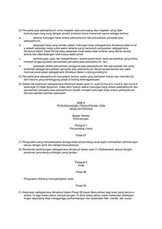 (2) Penyedia jasa pekerja/buruh untuk kegiatan jasa penunjang atau kegiatan yang tidak
berhubungan lang-sung dengan proses produksi harus memenuhi syarat sebagai berikut :
a. adanya hubungan kerja antara pekerja/buruh dan perusahaan penyedia jasa
pekerja/buruh;
b. perjanjian kerja yang berlaku dalam hubungan kerja sebagaimana dimaksud pada huruf
a adalah perjanjian kerja untuk waktu tertentu yang memenuhi persyaratan sebagaimana
dimaksud dalam Pasal 59 dan/atau perjanjian kerja waktu tidak tertentu yang dibuat secara
tertulis dan ditandatangani oleh kedua belah pihak;
c. perlindungan upah dan kesejahteraan, syarat-syarat kerja, serta perselisihan yang timbul
menjadi tanggung jawab perusahaan penyedia jasa pekerja/buruh; dan
d. perjanjian antara perusahaan pengguna jasa pekerja/buruh dan perusahaan lain yang
bertindak sebagai perusahaan penyedia jasa pekerja/buruh dibuat secara tertulis dan wajib
memuat pasal-pasal sebagaimana dimaksud dalam undang-undang ini.
(3) Penyedia jasa pekerja/buruh merupakan bentuk usaha yang berbadan hukum dan memiliki izin
dari instansi yang bertanggung jawab di bidang ketenagakerjaan.
(4) Dalam hal ketentuan sebagaimana dimaksud dalam ayat (1), ayat (2) huruf a, huruf b, dan huruf d
serta ayat (3) tidak terpenuhi, maka demi hukum status hubungan kerja antara pekerja/buruh dan
perusahaan penyedia jasa pekerja/buruh beralih menjadi hubungan kerja antara pekerja/buruh
dan perusahaan pemberi pekerjaan.
BAB X
PERLINDUNGAN, PENGUPAHAN, DAN
KESEJAHTERAAN
Bagian Kesatu
Perlindungan
Paragraf 1
Penyandang Cacat
Pasal 67
(1) Pengusaha yang mempekerjakan tenaga kerja penyandang cacat wajib memberikan perlindungan
sesuai dengan jenis dan derajat kecacatannya.
(2) Pemberian perlindungan sebagaimana dimaksud dalam ayat (1) dilaksanakan sesuai dengan
peraturan perundang-undangan yang berlaku.
Paragraf 2
Anak
Pasal 68
Pengusaha dilarang mempekerjakan anak.
Pasal 69
(1) Ketentuan sebagaimana dimaksud dalam Pasal 68 dapat dikecualikan bagi anak yang berumur
antara 13 (tiga belas) tahun sampai dengan 15 (lima belas) tahun untuk melakukan pekerjaan
ringan sepanjang tidak mengganggu perkembangan dan kesehatan fisik, mental, dan sosial.
 