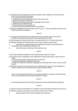 (2) Pengusaha yang mempekerjakan anak pada pekerjaan ringan sebagai-mana dimaksud dalam
ayat (1) ha-rus memenuhi persyaratan :
a. izin tertulis dari orang tua atau wali;
b. perjanjian kerja antara pengusaha dengan orang tua atau wali;
c. waktu kerja maksimum 3 (tiga) jam;
d. dilakukan pada siang hari dan tidak mengganggu waktu sekolah;
e. keselamatan dan kesehatan kerja;
f. adanya hubungan kerja yang jelas; dan
g. menerima upah sesuai dengan ketentuan yang berlaku.
(3) Ketentuan sebagaimana dimaksud dalam ayat (2) huruf a, b, f, dan g dikecualikan bagi anak yang
bekerja pada usaha keluarganya.
Pasal 70
(1) Anak dapat melakukan pekerjaan di tempat kerja yang merupakan bagian dari kurikulum
pendidikan atau pelatihan yang disahkan oleh pejabat yang berwenang.
(2) Anak sebagaimana dimaksud dalam ayat (1) paling sedikit berumur 14 (empat belas) tahun.
(3) Pekerjaan sebagaimana dimaksud dalam ayat (1) dapat dilakukan dengan syarat :
a. diberi petunjuk yang jelas tentang cara pelaksanaan pekerjaan serta bimbingan dan
pengawasan dalam melaksanakan pekerjaan; dan
b. diberi perlindungan keselamatan dan kesehatan kerja.
Pasal 71
(1) Anak dapat melakukan pekerjaan untuk mengembangkan bakat dan minatnya.
(2) Pengusaha yang mempekerjakan anak sebagaimana dimaksud dalam ayat (1) wajib memenuhi
syarat :
a. di bawah pengawasan langsung dari orang tua atau wali;
b. waktu kerja paling lama 3 (tiga) jam sehari; dan
c. kondisi dan lingkungan kerja tidak mengganggu perkembangan fisik, mental, sosial, dan waktu
sekolah.
(3) Ketentuan mengenai anak yang bekerja untuk mengembangkan bakat dan minat sebagaimana
dimaksud dalam ayat (1) dan ayat (2) diatur dengan Keputusan Menteri.
Pasal 72
Dalam hal anak dipekerjakan bersama-sama dengan pekerja/buruh dewasa, maka tempat kerja
anak harus dipisahkan dari tempat kerja pekerja/buruh dewasa.
Pasal 73
Anak dianggap bekerja bilamana berada di tempat kerja, kecuali dapat dibuktikan sebaliknya.
Pasal 74
(1) Siapapun dilarang mempekerjakan dan melibatkan anak pada pekerjaan-pekerjaan yang terburuk.
(2) Pekerjaan-pekerjaan yang terburuk yang dimaksud dalam ayat (1) meliputi :
a. segala pekerjaan dalam bentuk perbudakan atau sejenisnya;
 