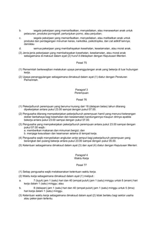 b. segala pekerjaan yang memanfaatkan, menyediakan, atau menawarkan anak untuk
pelacuran, produksi pornografi, pertunjukan porno, atau perjudian;
c. segala pekerjaan yang memanfaatkan, menyediakan, atau melibatkan anak untuk
produksi dan perdagangan minuman keras, narkotika, psikotropika, dan zat adiktif lainnya;
dan/atau
d. semua pekerjaan yang membahayakan kesehatan, keselamatan, atau moral anak.
(3) Jenis-jenis pekerjaaan yang membahayakan kesehatan, keselamatan, atau moral anak
sebagaimana di-maksud dalam ayat (2) huruf d ditetapkan dengan Keputusan Menteri.
Pasal 75
(1) Pemerintah berkewajiban melakukan upaya penanggulangan anak yang bekerja di luar hubungan
kerja.
(2) Upaya penanggulangan sebagaimana dimaksud dalam ayat (1) diatur dengan Peraturan
Pemerintah.
Paragraf 3
Perempuan
Pasal 76
(1) Pekerja/buruh perempuan yang berumur kurang dari 18 (delapan belas) tahun dilarang
dipekerjakan antara pukul 23.00 sampai dengan pukul 07.00.
(2) Pengusaha dilarang mempekerjakan pekerja/buruh perempuan hamil yang menurut keterangan
dokter berbahaya bagi kesehatan dan keselamatan kandungannya maupun dirinya apabila
bekerja antara pukul 23.00 sampai dengan pukul 07.00.
(3) Pengusaha yang mempekerjakan pekerja/buruh perempuan antara pukul 23.00 sampai dengan
pukul 07.00 wajib :
a. memberikan makanan dan minuman bergizi; dan
b. menjaga kesusilaan dan keamanan selama di tempat kerja.
(4) Pengusaha wajib menyediakan angkutan antar jemput bagi pekerja/buruh perempuan yang
berangkat dan pulang bekerja antara pukul 23.00 sampai dengan pukul 05.00.
(5) Ketentuan sebagaimana dimaksud dalam ayat (3) dan ayat (4) diatur dengan Keputusan Menteri.
Paragraf 4
Waktu Kerja
Pasal 77
(1) Setiap pengusaha wajib melaksanakan ketentuan waktu kerja.
(2) Waktu kerja sebagaimana dimaksud dalam ayat (1) meliputi :
a. 7 (tujuh) jam 1 (satu) hari dan 40 (empat puluh) jam 1 (satu) minggu untuk 6 (enam) hari
kerja dalam 1 (satu) minggu; atau
b. 8 (delapan) jam 1 (satu) hari dan 40 (empat puluh) jam 1 (satu) minggu untuk 5 (lima)
hari kerja dalam 1 (satu) minggu.
(3) Ketentuan waktu kerja sebagaimana dimaksud dalam ayat (2) tidak berlaku bagi sektor usaha
atau peker-jaan tertentu.
 
