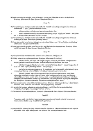 (4) Ketentuan mengenai waktu kerja pada sektor usaha atau pekerjaan tertentu sebagaimana
dimaksud dalam ayat (3) diatur dengan Keputusan Menteri.
Pasal 78
(1) Pengusaha yang mempekerjakan pekerja/buruh melebihi waktu kerja sebagaimana dimaksud
dalam Pasal 77 ayat (2) harus memenuhi syarat :
a. ada persetujuan pekerja/buruh yang bersangkutan; dan
b. waktu kerja lembur hanya dapat dilakukan paling banyak 3 (tiga) jam dalam 1 (satu) hari
dan 14 (empat belas) jam dalam 1 (satu) minggu.
(2) Pengusaha yang mempekerjakan pekerja/buruh melebihi waktu kerja sebagaimana dimaksud
dalam ayat (1) wajib membayar upah kerja lembur.
(3) Ketentuan waktu kerja lembur sebagaimana dimaksud dalam ayat (1) huruf b tidak berlaku bagi
sektor usaha atau pekerjaan tertentu.
(4) Ketentuan mengenai waktu kerja lembur dan upah kerja lembur sebagaimana dimaksud dalam
ayat (2) dan ayat (3) diatur dengan Keputusan Menteri.
Pasal 79
(1) Pengusaha wajib memberi waktu istirahat dan cuti kepada pekerja/buruh.
(2) Waktu istirahat dan cuti sebagaimana dimaksud dalam ayat (1), meliputi :
a. istirahat antara jam kerja, sekurang kurangnya setengah jam setelah bekerja selama 4
(empat) jam terus menerus dan waktu istirahat tersebut tidak termasuk jam kerja;
b. istirahat mingguan 1 (satu) hari untuk 6 (enam) hari kerja dalam 1 (satu) minggu atau 2
(dua) hari untuk 5 (lima) hari kerja dalam 1 (satu) minggu;
c. cuti tahunan, sekurang kurangnya 12 (dua belas) hari kerja setelah pekerja/buruh yang
bersangkutan bekerja selama 12 (dua belas) bulan secara terus menerus; dan
d. istirahat panjang sekurang-kurangnya 2 (dua) bulan dan dilaksanakan pada tahun
ketujuh dan kedelapan masing-masing 1 (satu) bulan bagi pekerja/buruh yang telah bekerja
selama 6 (enam) tahun secara terus-menerus pada perusahaan yang sama dengan ketentuan
pekerja/buruh tersebut tidak berhak lagi atas istirahat tahunannya dalam 2 (dua) tahun berjalan
dan selanjutnya berlaku untuk setiap kelipatan masa kerja 6 (enam) tahun.
(3) Pelaksanaan waktu istirahat tahunan sebagaimana dimaksud dalam ayat (2) huruf c diatur dalam
perjanjian kerja, peraturan perusahaan, atau perjanjian kerja bersama.
(4) Hak istirahat panjang sebagaimana dimaksud dalam ayat (2) huruf d hanya berlaku bagi
pekerja/buruh yang bekerja pada perusahaan tertentu.
(5) Perusahaan tertentu sebagaimana dimaksud dalam ayat (4) diatur dengan Keputusan Menteri.
Pasal 80
Pengusaha wajib memberikan kesempatan yang secukupnya kepada pekerja/ buruh untuk
melaksanakan ibadah yang diwajibkan oleh agamanya.
Pasal 81
(1) Pekerja/buruh perempuan yang dalam masa haid merasakan sakit dan memberitahukan kepada
pengusaha, tidak wajib bekerja pada hari pertama dan kedua pada waktu haid.
 
