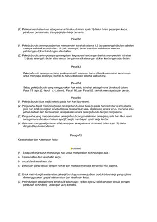 (2) Pelaksanaan ketentuan sebagaimana dimaksud dalam ayat (1) diatur dalam perjanjian kerja,
peraturan perusahaan, atau perjanjian kerja bersama.
Pasal 82
(1) Pekerja/buruh perempuan berhak memperoleh istirahat selama 1,5 (satu setengah) bulan sebelum
saatnya melahirkan anak dan 1,5 (satu setengah) bulan sesudah melahirkan menurut
perhitungan dokter kandungan atau bidan.
(2) Pekerja/buruh perempuan yang mengalami keguguran kandungan berhak memperoleh istirahat
1,5 (satu setengah) bulan atau sesuai dengan surat keterangan dokter kandungan atau bidan.
Pasal 83
Pekerja/buruh perempuan yang anaknya masih menyusu harus diberi kesempatan sepatutnya
untuk menyusui anaknya jika hal itu harus dilakukan selama waktu kerja.
Pasal 84
Setiap pekerja/buruh yang menggunakan hak waktu istirahat sebagaimana dimaksud dalam
Pasal 79 ayat (2) huruf b, c, dan d, Pasal 80, dan Pasal 82 berhak mendapat upah penuh.
Pasal 85
(1) Pekerja/buruh tidak wajib bekerja pada hari-hari libur resmi.
(2) Pengusaha dapat mempekerjakan pekerja/buruh untuk bekerja pada hari-hari libur resmi apabila
jenis dan sifat pekerjaan tersebut harus dilaksanakan atau dijalankan secara terus- menerus atau
pada keadaan lain berdasarkan kesepakatan antara pekerja/buruh dengan pengusaha.
(3) Pengusaha yang mempekerjakan pekerja/buruh yang melakukan pekerjaan pada hari libur resmi
sebagaimana dimaksud dalam ayat (2) wajib membayar upah kerja lembur.
(4) Ketentuan mengenai jenis dan sifat pekerjaan sebagaimana dimaksud dalam ayat (2) diatur
dengan Keputusan Menteri.
Paragraf 5
Keselamatan dan Kesehatan Kerja
Pasal 86
(1) Setiap pekerja/buruh mempunyai hak untuk memperoleh perlindungan atas :
a. keselamatan dan kesehatan kerja;
b. moral dan kesusilaan; dan
c. perlakuan yang sesuai dengan harkat dan martabat manusia serta nilai-nilai agama.
(2) Untuk melindungi keselamatan pekerja/buruh guna mewujudkan produktivitas kerja yang optimal
diselenggarakan upaya keselamatan dan kesehatan kerja.
(3) Perlindungan sebagaimana dimaksud dalam ayat (1) dan ayat (2) dilaksanakan sesuai dengan
peraturan perundang- undangan yang berlaku.
 