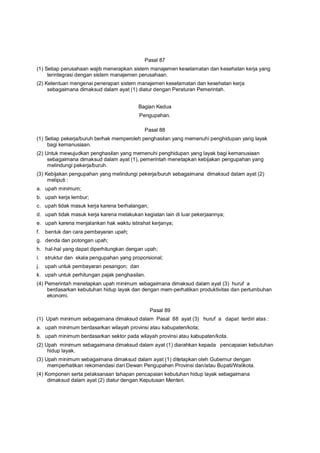 Pasal 87
(1) Setiap perusahaan wajib menerapkan sistem manajemen keselamatan dan kesehatan kerja yang
terintegrasi dengan sistem manajemen perusahaan.
(2) Ketentuan mengenai penerapan sistem manajemen keselamatan dan kesehatan kerja
sebagaimana dimaksud dalam ayat (1) diatur dengan Peraturan Pemerintah.
Bagian Kedua
Pengupahan.
Pasal 88
(1) Setiap pekerja/buruh berhak memperoleh penghasilan yang memenuhi penghidupan yang layak
bagi kemanusiaan.
(2) Untuk mewujudkan penghasilan yang memenuhi penghidupan yang layak bagi kemanusiaan
sebagaimana dimaksud dalam ayat (1), pemerintah menetapkan kebijakan pengupahan yang
melindungi pekerja/buruh.
(3) Kebijakan pengupahan yang melindungi pekerja/buruh sebagaimana dimaksud dalam ayat (2)
meliputi :
a. upah minimum;
b. upah kerja lembur;
c. upah tidak masuk kerja karena berhalangan;
d. upah tidak masuk kerja karena melakukan kegiatan lain di luar pekerjaannya;
e. upah karena menjalankan hak waktu istirahat kerjanya;
f. bentuk dan cara pembayaran upah;
g. denda dan potongan upah;
h. hal-hal yang dapat diperhitungkan dengan upah;
i. struktur dan skala pengupahan yang proporsional;
j. upah untuk pembayaran pesangon; dan
k. upah untuk perhitungan pajak penghasilan.
(4) Pemerintah menetapkan upah minimum sebagaimana dimaksud dalam ayat (3) huruf a
berdasarkan kebutuhan hidup layak dan dengan mem-perhatikan produktivitas dan pertumbuhan
ekonomi.
Pasal 89
(1) Upah minimum sebagaimana dimaksud dalam Pasal 88 ayat (3) huruf a dapat terdiri atas :
a. upah minimum berdasarkan wilayah provinsi atau kabupaten/kota;
b. upah minimum berdasarkan sektor pada wilayah provinsi atau kabupaten/kota.
(2) Upah minimum sebagaimana dimaksud dalam ayat (1) diarahkan kepada pencapaian kebutuhan
hidup layak.
(3) Upah minimum sebagaimana dimaksud dalam ayat (1) ditetapkan oleh Gubernur dengan
memperhatikan rekomendasi dari Dewan Pengupahan Provinsi dan/atau Bupati/Walikota.
(4) Komponen serta pelaksanaan tahapan pencapaian kebutuhan hidup layak sebagaimana
dimaksud dalam ayat (2) diatur dengan Keputusan Menteri.
 