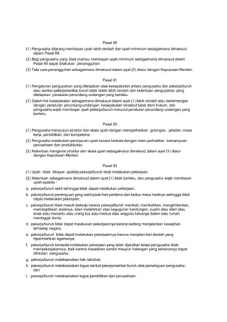 Pasal 90
(1) Pengusaha dilarang membayar upah lebih rendah dari upah minimum sebagaimana dimaksud
dalam Pasal 89.
(2) Bagi pengusaha yang tidak mampu membayar upah minimum sebagaimana dimaksud dalam
Pasal 89 dapat dilakukan penangguhan.
(3) Tata cara penangguhan sebagaimana dimaksud dalam ayat (2) diatur dengan Keputusan Menteri.
Pasal 91
(1) Pengaturan pengupahan yang ditetapkan atas kesepakatan antara pengusaha dan pekerja/buruh
atau serikat pekerja/serikat buruh tidak boleh lebih rendah dari ketentuan pengupahan yang
ditetapkan peraturan perundang-undangan yang berlaku.
(2) Dalam hal kesepakatan sebagaimana dimaksud dalam ayat (1) lebih rendah atau bertentangan
dengan peraturan perundang-undangan, kesepakatan tersebut batal demi hukum, dan
pengusaha wajib membayar upah pekerja/buruh menurut peraturan perundang-undangan yang
berlaku.
Pasal 92
(1) Pengusaha menyusun struktur dan skala upah dengan memperhatikan golongan, jabatan, masa
kerja, pendidikan, dan kompetensi.
(2) Pengusaha melakukan peninjauan upah secara berkala dengan mem-perhatikan kemampuan
perusahaan dan produktivitas.
(3) Ketentuan mengenai struktur dan skala upah sebagaimana dimaksud dalam ayat (1) diatur
dengan Keputusan Menteri.
Pasal 93
(1) Upah tidak dibayar apabila pekerja/buruh tidak melakukan pekerjaan.
(2) Ketentuan sebagaimana dimaksud dalam ayat (1) tidak berlaku, dan pengusaha wajib membayar
upah apabila :
a. pekerja/buruh sakit sehingga tidak dapat melakukan pekerjaan;
b. pekerja/buruh perempuan yang sakit pada hari pertama dan kedua masa haidnya sehingga tidak
dapat melakukan pekerjaan;
c. pekerja/buruh tidak masuk bekerja karena pekerja/buruh menikah, menikahkan, mengkhitankan,
membaptiskan anaknya, isteri melahirkan atau keguguran kandungan, suami atau isteri atau
anak atau menantu atau orang tua atau mertua atau anggota keluarga dalam satu rumah
meninggal dunia;
d. pekerja/buruh tidak dapat melakukan pekerjaannya karena sedang menjalankan kewajiban
terhadap negara;
e. pekerja/buruh tidak dapat melakukan pekerjaannya karena menjalan-kan ibadah yang
diperintahkan agamanya;
f. pekerja/buruh bersedia melakukan pekerjaan yang telah dijanjikan tetapi pengusaha tidak
mempekerjakannya, baik karena kesalahan sendiri maupun halangan yang seharusnya dapat
dihindari pengusaha;
g. pekerja/buruh melaksanakan hak istirahat;
h. pekerja/buruh melaksanakan tugas serikat pekerja/serikat buruh atas persetujuan pengusaha;
dan
i. pekerja/buruh melaksanakan tugas pendidikan dari perusahaan.
 