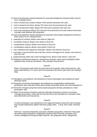 (3) Upah yang dibayarkan kepada pekerja/buruh yang sakit sebagaimana dimaksud dalam ayat (2)
huruf a sebagai berikut :
a. untuk 4 (empat) bulan pertama, dibayar 100% (seratus perseratus) dari upah;
b. untuk 4 (empat) bulan kedua, dibayar 75% (tujuh puluh lima perseratus) dari upah;
c. untuk 4 (empat) bulan ketiga, dibayar 50% (lima puluh perseratus) dari upah; dan
d. untuk bulan selanjutnya dibayar 25% (dua puluh lima perseratus) dari upah sebelum pemutusan
hubungan kerja dilakukan oleh pengusaha.
(4) Upah yang dibayarkan kepada pekerja/buruh yang tidak masuk bekerja sebagaimana dimaksud
dalam ayat (2) huruf c sebagai berikut :
a. pekerja/buruh menikah, dibayar untuk selama 3 (tiga) hari;
b. menikahkan anaknya, dibayar untuk selama 2 (dua) hari;
c. mengkhitankan anaknya, dibayar untuk selama 2 (dua) hari
d. membaptiskan anaknya, dibayar untuk selama 2 (dua) hari;
e. isteri melahirkan atau keguguran kandungan, dibayar untuk selama 2 (dua) hari;
f. suami/isteri, orang tua/mertua atau anak atau menantu meninggal dunia, dibayar untuk selama 2
(dua) hari; dan
g. anggota keluarga dalam satu rumah meninggal dunia, dibayar untuk selama 1 (satu) hari.
(5) Pengaturan pelaksanaan ketentuan sebagaimana dimaksud dalam ayat (2) ditetapkan dalam
perjanjian kerja, peraturan perusahaan, atau perjanjian kerja bersama.
Pasal 94
Dalam hal komponen upah terdiri dari upah pokok dan tunjangan tetap maka besarnya upah
pokok sedikit-dikitnya 75 % (tujuh puluh lima perseratus) dari jumlah upah pokok dan tunjangan
tetap.
Pasal 95
(1) Pelanggaran yang dilakukan oleh pekerja/buruh karena kesengajaan atau kelalaiannya dapat
dikenakan denda.
(2) Pengusaha yang karena kesengajaan atau kelalaiannya mengakibatkan keterlambatan
pembayaran upah, dikenakan denda sesuai dengan persentase tertentu dari upah pekerja/buruh.
(3) Pemerintah mengatur pengenaan denda kepada pengusaha dan/atau pekerja/buruh, dalam
pembayaran upah.
(4) Dalam hal perusahaan dinyatakan pailit atau dilikuidasi berdasarkan peraturan perundang-
undangan yang berlaku, maka upah dan hak-hak lainnya dari pekerja/buruh merupakan utang
yang didahulukan pem-bayarannya.
Pasal 96
Tuntutan pembayaran upah pekerja/buruh dan segala pembayaran yang timbul dari hubungan
kerja menjadi kadaluwarsa setelah melampaui jangka waktu 2 (dua) tahun sejak timbulnya
hak.
Pasal 97
Ketentuan mengenai penghasilan yang layak, kebijakan pengupahan, kebutuhan hidup layak,
dan perlindungan pengupahan sebagaimana dimaksud dalam Pasal 88, penetapan upah
minimum sebagaimana dimaksud dalam Pasal 89, dan pengenaan denda sebagaimana
 