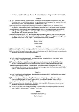dimaksud dalam Pasal 95 ayat (1), ayat (2) dan ayat (3) diatur dengan Peraturan Pemerintah.
Pasal 98
(1) Untuk memberikan saran, pertimbangan, dan merumuskan kebijakan pengupahan yang akan
ditetapkan oleh pemerintah, serta untuk pengembangan sistem pengupahan nasional dibentuk
Dewan Pengupahan Nasional, Provinsi, dan Kabupaten/Kota.
(2) Keanggotaan Dewan Pengupahan sebagaimana dimaksud dalam ayat (1) terdiri dari unsur
pemerintah, organisasi pengusaha, serikat pekerja/-serikat buruh, perguruan tinggi, dan pakar.
(3) Keanggotaan Dewan Pengupahan tingkat Nasional diangkat dan diberhentikan oleh Presiden,
sedangkan keanggotaan Dewan Pengupahan Provinsi, Kabupaten/Kota diangkat dan
diberhentikan oleh Gubenur/ Bupati/Walikota.
(4) Ketentuan mengenai tata cara pembentukan, komposisi keanggotaan, tata cara pengangkatan
dan pemberhentian keanggotaan, serta tugas dan tata kerja Dewan Pengupahan sebagaimana
dimaksud dalam ayat (1) dan ayat (2), diatur dengan Keputusan Presiden.
Bagian Ketiga
Kesejahteraan
Pasal 99
(1) Setiap pekerja/buruh dan keluarganya berhak untuk memperoleh jaminan sosial tenaga kerja.
(2) Jaminan sosial tenaga kerja sebagaimana dimaksud dalam ayat (1), dilaksanakan sesuai dengan
peraturan perundang-undangan yang berlaku.
Pasal 100
(1) Untuk meningkatkan kesejahteraan bagi pekerja/buruh dan keluarganya, pengusaha wajib
menyediakan fasilitas kesejahteraan.
(2) Penyediaan fasilitas kesejahteraan sebagaimana dimaksud dalam ayat (1), dilak?sanakan
dengan memperhatikan kebutuhan pekerja/buruh dan ukuran kemampuan perusa?haan.
(3) Ketentuan mengenai jenis dan kriteria fasilitas kesejahteraan sesuai dengan kebutuhan
pekerja/buruh dan ukuran kemampuan perusahaan sebagaimana dimaksud dalam ayat (1) dan
ayat (2), diatur dengan Peraturan Pemerintah.
Pasal 101
(1) Untuk meningkatkan kesejahteraan pekerja/buruh, dibentuk koperasi pekerja/buruh dan usaha-
usaha produktif di perusahaan.
(2) Pemerintah, pengusaha, dan pekerja/buruh atau serikat pekerja/serikat buruh berupaya
menumbuhkembangkan koperasi pekerja/buruh, dan mengembangkan usaha produktif
sebagaimana dimaksud dalam ayat (1).
(3) Pembentukan koperasi sebagaimana dimaksud dalam ayat (1), dilaksanakan sesuai dengan
peraturan perundang-undangan yang berlaku.
(4) Upaya-upaya untuk menumbuhkembangkan koperasi pekerja/buruh sebagaimana dimaksud
dalam ayat (2), diatur dengan Peraturan Pemerintah.
BAB XI
HUBUNGAN INDUSTRIAL
Bagian Kesatu
 