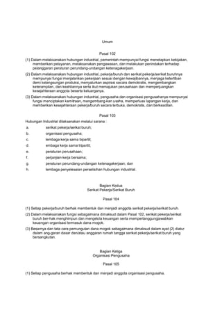 Umum
Pasal 102
(1) Dalam melaksanakan hubungan industrial, pemerintah mempunyai fungsi menetapkan kebijakan,
memberikan pelayanan, melaksanakan pengawasan, dan melakukan penindakan terhadap
pelanggaran peraturan perundang-undangan ketenagakerjaan.
(2) Dalam melaksanakan hubungan industrial, pekerja/buruh dan serikat pekerja/serikat buruhnya
mempunyai fungsi menjalankan pekerjaan sesuai dengan kewajibannya, menjaga ketertiban
demi kelangsungan produksi, menyalurkan aspirasi secara demokratis, mengembangkan
keterampilan, dan keahliannya serta ikut memajukan perusahaan dan memperjuangkan
kesejahteraan anggota beserta keluarganya.
(3) Dalam melaksanakan hubungan industrial, pengusaha dan organisasi pengusahanya mempunyai
fungsi menciptakan kemitraan, mengembang-kan usaha, memperluas lapangan kerja, dan
memberikan kesejahteraan pekerja/buruh secara terbuka, demokratis, dan berkeadilan.
Pasal 103
Hubungan Industrial dilaksanakan melalui sarana :
a. serikat pekerja/serikat buruh;
b. organisasi pengusaha;
c. lembaga kerja sama bipartit;
d. embaga kerja sama tripartit;
e. peraturan perusahaan;
f. perjanjian kerja bersama;
g. peraturan perundang-undangan ketenagakerjaan; dan
h. lembaga penyelesaian perselisihan hubungan industrial.
Bagian Kedua
Serikat Pekerja/Serikat Buruh
Pasal 104
(1) Setiap pekerja/buruh berhak membentuk dan menjadi anggota serikat pekerja/serikat buruh.
(2) Dalam melaksanakan fungsi sebagaimana dimaksud dalam Pasal 102, serikat pekerja/serikat
buruh ber-hak menghimpun dan mengelola keuangan serta mempertanggungjawabkan
keuangan organisasi termasuk dana mogok.
(3) Besarnya dan tata cara pemungutan dana mogok sebagaimana dimaksud dalam ayat (2) diatur
dalam ang-garan dasar dan/atau anggaran rumah tangga serikat pekerja/serikat buruh yang
bersangkutan.
Bagian Ketiga
Organisasi Pengusaha
Pasal 105
(1) Setiap pengusaha berhak membentuk dan menjadi anggota organisasi pengusaha.
 