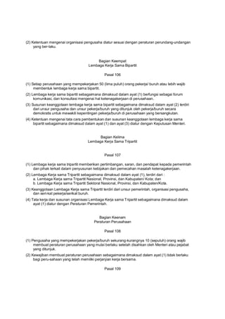 (2) Ketentuan mengenai organisasi pengusaha diatur sesuai dengan peraturan perundang-undangan
yang ber-laku.
Bagian Keempat
Lembaga Kerja Sama Bipartit
Pasal 106
(1) Setiap perusahaan yang mempekerjakan 50 (lima puluh) orang pekerja/ buruh atau lebih wajib
membentuk lembaga kerja sama bipartit.
(2) Lembaga kerja sama bipartit sebagaimana dimaksud dalam ayat (1) berfungsi sebagai forum
komunikasi, dan konsultasi mengenai hal ketenagakerjaan di perusahaan.
(3) Susunan keanggotaan lembaga kerja sama bipartit sebagaimana dimaksud dalam ayat (2) terdiri
dari unsur pengusaha dan unsur pekerja/buruh yang ditunjuk oleh pekerja/buruh secara
demokratis untuk mewakili kepentingan pekerja/buruh di perusahaan yang bersangkutan.
(4) Ketentuan mengenai tata cara pembentukan dan susunan keanggotaan lembaga kerja sama
bipartit sebagaimana dimaksud dalam ayat (1) dan ayat (3) diatur dengan Keputusan Menteri.
Bagian Kelima
Lembaga Kerja Sama Tripartit
Pasal 107
(1) Lembaga kerja sama tripartit memberikan pertimbangan, saran, dan pendapat kepada pemerintah
dan pihak terkait dalam penyusunan kebijakan dan pemecahan masalah ketenagakerjaan.
(2) Lembaga Kerja sama Tripartit sebagaimana dimaksud dalam ayat (1), terdiri dari :
a. Lembaga Kerja sama Tripartit Nasional, Provinsi, dan Kabupaten/ Kota; dan
b. Lembaga Kerja sama Tripartit Sektoral Nasional, Provinsi, dan Kabupaten/Kota.
(3) Keanggotaan Lembaga Kerja sama Tripartit terdiri dari unsur pemerintah, organisasi pengusaha,
dan seri-kat pekerja/serikat buruh.
(4) Tata kerja dan susunan organisasi Lembaga Kerja sama Tripartit sebagaimana dimaksud dalam
ayat (1) diatur dengan Peraturan Pemerintah.
Bagian Keenam
Peraturan Perusahaan
Pasal 108
(1) Pengusaha yang mempekerjakan pekerja/buruh sekurang-kurangnya 10 (sepuluh) orang wajib
membuat peraturan perusahaan yang mulai berlaku setelah disahkan oleh Menteri atau pejabat
yang ditunjuk.
(2) Kewajiban membuat peraturan perusahaan sebagaimana dimaksud dalam ayat (1) tidak berlaku
bagi peru-sahaan yang telah memiliki perjanjian kerja bersama.
Pasal 109
 