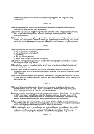 Peraturan perusahaan disusun oleh dan menjadi tanggung jawab dari pengusaha yang
bersangkutan.
Pasal 110
(1) Peraturan perusahaan disusun dengan memperhatikan saran dan pertimbangan dari wakil
pekerja/buruh di perusahaan yang bersangkutan.
(2) Dalam hal di perusahaan yang bersangkutan telah terbentuk serikat pekerja/serikat buruh maka
wakil pe-kerja/buruh sebagaimana dimaksud dalam ayat (1) adalah pengurus serikat
pekerja/serikat buruh.
(3) Dalam hal di perusahaan yang bersangkutan belum terbentuk serikat pekerja/serikat buruh, wakil
pekerja/ buruh sebagaimana dimaksud dalam ayat (1) adalah pekerja/buruh yang dipilih secara
demokratis untuk mewakili kepentingan para pekerja/buruh di perusahaan yang bersangkutan.
Pasal 111
(1) Peraturan perusahaan sekurang-kurangnya memuat :
a. hak dan kewajiban pengusaha;
b. hak dan kewajiban pekerja/buruh;
c. syarat kerja;
d. tata tertib perusahaan; dan
e. jangka waktu berlakunya peraturan perusahaan.
(2) Ketentuan dalam peraturan perusahaan tidak boleh bertentangan dengan ketentuan peraturan
perundang undangan yang berlaku.
(3) Masa berlaku peraturan perusahaan paling lama 2 (dua) tahun dan wajib diperbaharui setelah
habis masa berlakunya.
(4) Selama masa berlakunya peraturan perusahaan, apabila serikat pekerja/ serikat buruh di
perusahaan meng hendaki perundingan pembuatan perjanjian kerja bersama, maka pengusaha
wajib melayani.
(5) Dalam hal perundingan pembuatan perjanjian kerja bersama sebagaimana dimaksud dalam ayat
(4) tidak mencapai kesepakatan, maka peraturan perusahaan tetap berlaku sampai habis jangka
waktu berlakunya.
Pasal 112
(1) Pengesahan peraturan perusahaan oleh Menteri atau pejabat yang ditunjuk sebagaimana
dimaksud dalam Pasal 108 ayat (1) harus sudah diberikan dalam waktu paling lama 30 (tiga
puluh) hari kerja sejak naskah peraturan perusahaan diterima.
(2) Apabila peraturan perusahaan telah sesuai sebagaimana ketentuan dalam Pasal 111 ayat (1) dan
ayat (2), maka dalam waktu 30 (tiga puluh) hari kerja sebagaimana dimaksud pada ayat (1)
sudah terlampaui dan peraturan perusahaan belum disahkan oleh Menteri atau pejabat yang
ditunjuk, maka peraturan perusahaan dianggap telah mendapatkan pengesahan.
(3) Dalam hal peraturan perusahaan belum memenuhi persyaratan sebagaimana dimaksud dalam
Pasal 111 ayat (1) dan ayat (2) Menteri atau pejabat yang ditunjuk harus memberitahukan secara
tertulis kepada pengusaha mengenai perbaikan peraturan perusahaan.
(4) Dalam waktu paling lama 14 (empat belas) hari kerja sejak tanggal pemberitahuan diterima oleh
pengusaha sebagaimana dimaksud dalam ayat (3), pengusaha wajib menyampaikan kembali
peraturan perusahaan yang telah diperbaiki kepada Menteri atau pejabat yang ditunjuk.
Pasal 113
 