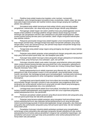 9. Pelatihan kerja adalah keseluruhan kegiatan untuk memberi, memperoleh,
meningkatkan, serta mengembangkan kompetensi kerja, produktivitas, disiplin, sikap, dan etos
kerja pada tingkat keterampilan dan keahlian tertentu sesuai dengan jenjang dan kualifikasi
jabatan atau pekerjaan.
10. Kompetensi kerja adalah kemampuan kerja setiap individu yang mencakup aspek
pengetahuan, keterampilan, dan sikap kerja yang sesuai dengan standar yang ditetapkan.
11. Pemagangan adalah bagian dari sistem pelatihan kerja yang diselenggarakan secara
terpadu antara pelatihan di lembaga pelatihan dengan bekerja secara langsung di bawah
bimbingan dan pengawasan instruktur atau pekerja/buruh yang lebih berpengalaman, dalam
proses produksi barang dan/atau jasa di perusahaan, dalam rangka menguasai keterampilan
atau keahlian tertentu.
12. Pelayanan penempatan tenaga kerja adalah kegiatan untuk mempertemukan tenaga
kerja dengan pemberi kerja, sehingga tenaga kerja dapat memperoleh pekerjaan yang sesuai
dengan bakat, minat, dan kemampuannya, dan pemberi kerja dapat memperoleh tenaga kerja
yang sesuai dengan kebutuhannya.
13. Tenaga kerja asing adalah warga negara asing pemegang visa dengan maksud bekerja
di wilayah Indonesia.
14. Perjanjian kerja adalah perjanjian antara pekerja/buruh dengan pengusaha atau pemberi
kerja yang memuat syarat syarat kerja, hak, dan kewajiban para pihak.
15. Hubungan kerja adalah hubungan antara pengusaha dengan pekerja/buruh berdasarkan
perjanjian kerja, yang mempunyai unsur pekerjaan, upah, dan perintah.
16. Hubungan industrial adalah suatu sistem hubungan yang terbentuk antara para pelaku
dalam proses produksi barang dan/atau jasa yang terdiri dari unsur pengusaha, pekerja/buruh,
dan pemerintah yang didasarkan pada nilai nilai Pancasila dan Undang Undang Dasar Negara
Republik Indonesia Tahun 1945.
17. Serikat pekerja/serikat buruh adalah organisasi yang dibentuk dari, oleh, dan untuk
pekerja/buruh baik di perusahaan maupun di luar perusahaan, yang bersifat bebas, terbuka,
mandiri, demokratis, dan bertanggung jawab guna memperjuangkan, membela serta melindungi
hak dan kepentingan pekerja/buruh serta meningkatkan kesejahteraan pekerja/buruh dan
keluarganya.
18. Lembaga kerja sama bipartit adalah forum komunikasi dan konsultasi mengenai hal-hal
yang berkaitan dengan hubungan industrial di satu perusahaan yang anggotanya terdiri dari
pengusaha dan serikat pekerja/ serikat buruh yang sudah tercatat instansi yang bertanggung
jawab di bidang ketenagakerjaan atau unsur pekerja/buruh.
19. Lembaga kerja sama tripartit adalah forum komunikasi, konsultasi dan musyawarah
tentang masalah ketenagakerjaan yang anggotanya terdiri dari unsur organisasi pengusaha,
serikat pekerja/serikat buruh, dan pemerintah.
20. Peraturan perusahaan adalah peraturan yang dibuat secara tertulis oleh pengusaha yang
memuat syarat syarat kerja dan tata tertib perusahaan.
21. Perjanjian kerja bersama adalah perjanjian yang merupakan hasil perundingan antara
serikat pekerja/serikat buruh atau beberapa serikat pekerja/serikat buruh yang tercatat pada
instansi yang bertanggung jawab di bidang ketenagakerjaan dengan pengusaha, atau beberapa
pengusaha atau perkumpulan pengusaha yang memuat syarat syarat kerja, hak dan kewajiban
kedua belah pihak.
22. Perselisihan hubungan industrial adalah perbedaan pendapat yang mengakibatkan
pertentangan antara pengusaha atau gabungan pengusaha dengan pekerja/buruh atau serikat
pekerja/serikat buruh karena adanya perselisihan mengenai hak, perselisihan kepentingan, dan
perselisihan pemutusan hubungan kerja serta perselisihan antar serikat pekerja/serikat buruh
hanya dalam satu perusahaan.
 