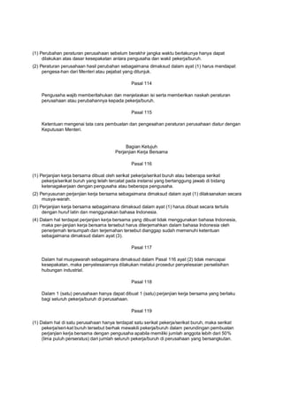 (1) Perubahan peraturan perusahaan sebelum berakhir jangka waktu berlakunya hanya dapat
dilakukan atas dasar kesepakatan antara pengusaha dan wakil pekerja/buruh.
(2) Peraturan perusahaan hasil perubahan sebagaimana dimaksud dalam ayat (1) harus mendapat
pengesa-han dari Menteri atau pejabat yang ditunjuk.
Pasal 114
Pengusaha wajib memberitahukan dan menjelaskan isi serta memberikan naskah peraturan
perusahaan atau perubahannya kepada pekerja/buruh.
Pasal 115
Ketentuan mengenai tata cara pembuatan dan pengesahan peraturan perusahaan diatur dengan
Keputusan Menteri.
Bagian Ketujuh
Perjanjian Kerja Bersama
Pasal 116
(1) Perjanjian kerja bersama dibuat oleh serikat pekerja/serikat buruh atau beberapa serikat
pekerja/serikat buruh yang telah tercatat pada instansi yang bertanggung jawab di bidang
ketenagakerjaan dengan pengusaha atau beberapa pengusaha.
(2) Penyusunan perjanjian kerja bersama sebagaimana dimaksud dalam ayat (1) dilaksanakan secara
musya-warah.
(3) Perjanjian kerja bersama sebagaimana dimaksud dalam ayat (1) harus dibuat secara tertulis
dengan huruf latin dan menggunakan bahasa Indonesia.
(4) Dalam hal terdapat perjanjian kerja bersama yang dibuat tidak menggunakan bahasa Indonesia,
maka per-janjian kerja bersama tersebut harus diterjemahkan dalam bahasa Indonesia oleh
penerjemah tersumpah dan terjemahan tersebut dianggap sudah memenuhi ketentuan
sebagaimana dimaksud dalam ayat (3).
Pasal 117
Dalam hal musyawarah sebagaimana dimaksud dalam Pasal 116 ayat (2) tidak mencapai
kesepakatan, maka penyelesaiannya dilakukan melalui prosedur penyelesaian perselisihan
hubungan industrial.
Pasal 118
Dalam 1 (satu) perusahaan hanya dapat dibuat 1 (satu) perjanjian kerja bersama yang berlaku
bagi seluruh pekerja/buruh di perusahaan.
Pasal 119
(1) Dalam hal di satu perusahaan hanya terdapat satu serikat pekerja/serikat buruh, maka serikat
pekerja/seri-kat buruh tersebut berhak mewakili pekerja/buruh dalam perundingan pembuatan
perjanjian kerja bersama dengan pengusaha apabila memiliki jumlah anggota lebih dari 50%
(lima puluh perseratus) dari jumlah seluruh pekerja/buruh di perusahaan yang bersangkutan.
 