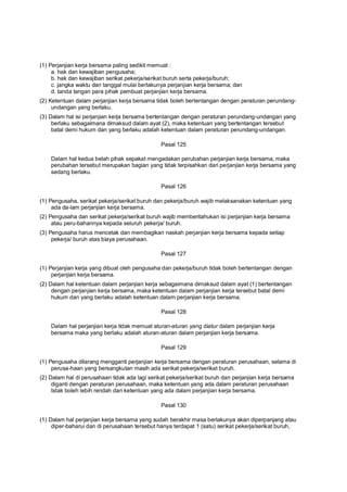(1) Perjanjian kerja bersama paling sedikit memuat :
a. hak dan kewajiban pengusaha;
b. hak dan kewajiban serikat pekerja/serikat buruh serta pekerja/buruh;
c. jangka waktu dan tanggal mulai berlakunya perjanjian kerja bersama; dan
d. tanda tangan para pihak pembuat perjanjian kerja bersama.
(2) Ketentuan dalam perjanjian kerja bersama tidak boleh bertentangan dengan peraturan perundang-
undangan yang berlaku.
(3) Dalam hal isi perjanjian kerja bersama bertentangan dengan peraturan perundang-undangan yang
berlaku sebagaimana dimaksud dalam ayat (2), maka ketentuan yang bertentangan tersebut
batal demi hukum dan yang berlaku adalah ketentuan dalam peraturan perundang-undangan.
Pasal 125
Dalam hal kedua belah pihak sepakat mengadakan perubahan perjanjian kerja bersama, maka
perubahan tersebut merupakan bagian yang tidak terpisahkan dari perjanjian kerja bersama yang
sedang berlaku.
Pasal 126
(1) Pengusaha, serikat pekerja/serikat buruh dan pekerja/buruh wajib melaksanakan ketentuan yang
ada da-lam perjanjian kerja bersama.
(2) Pengusaha dan serikat pekerja/serikat buruh wajib memberitahukan isi perjanjian kerja bersama
atau peru-bahannya kepada seluruh pekerja/ buruh.
(3) Pengusaha harus mencetak dan membagikan naskah perjanjian kerja bersama kepada setiap
pekerja/ buruh atas biaya perusahaan.
Pasal 127
(1) Perjanjian kerja yang dibuat oleh pengusaha dan pekerja/buruh tidak boleh bertentangan dengan
perjanjian kerja bersama.
(2) Dalam hal ketentuan dalam perjanjian kerja sebagaimana dimaksud dalam ayat (1) bertentangan
dengan perjanjian kerja bersama, maka ketentuan dalam perjanjian kerja tersebut batal demi
hukum dan yang berlaku adalah ketentuan dalam perjanjian kerja bersama.
Pasal 128
Dalam hal perjanjian kerja tidak memuat aturan-aturan yang diatur dalam perjanjian kerja
bersama maka yang berlaku adalah aturan-aturan dalam perjanjian kerja bersama.
Pasal 129
(1) Pengusaha dilarang mengganti perjanjian kerja bersama dengan peraturan perusahaan, selama di
perusa-haan yang bersangkutan masih ada serikat pekerja/serikat buruh.
(2) Dalam hal di perusahaan tidak ada lagi serikat pekerja/serikat buruh dan perjanjian kerja bersama
diganti dengan peraturan perusahaan, maka ketentuan yang ada dalam peraturan perusahaan
tidak boleh lebih rendah dari ketentuan yang ada dalam perjanjian kerja bersama.
Pasal 130
(1) Dalam hal perjanjian kerja bersama yang sudah berakhir masa berlakunya akan diperpanjang atau
diper-baharui dan di perusahaan tersebut hanya terdapat 1 (satu) serikat pekerja/serikat buruh,
 