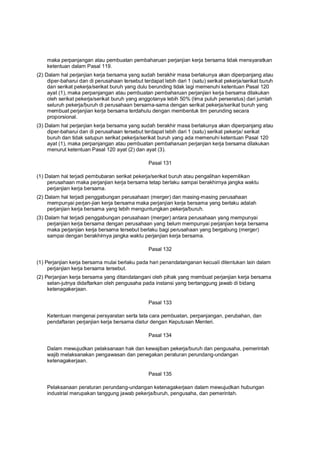 maka perpanjangan atau pembuatan pembaharuan perjanjian kerja bersama tidak mensyaratkan
ketentuan dalam Pasal 119.
(2) Dalam hal perjanjian kerja bersama yang sudah berakhir masa berlakunya akan diperpanjang atau
diper-baharui dan di perusahaan tersebut terdapat lebih dari 1 (satu) serikat pekerja/serikat buruh
dan serikat pekerja/serikat buruh yang dulu berunding tidak lagi memenuhi ketentuan Pasal 120
ayat (1), maka perpanjangan atau pembuatan pembaharuan perjanjian kerja bersama dilakukan
oleh serikat pekerja/serikat buruh yang anggotanya lebih 50% (lima puluh perseratus) dari jumlah
seluruh pekerja/buruh di perusahaan bersama-sama dengan serikat pekerja/serikat buruh yang
membuat perjanjian kerja bersama terdahulu dengan membentuk tim perunding secara
proporsional.
(3) Dalam hal perjanjian kerja bersama yang sudah berakhir masa berlakunya akan diperpanjang atau
diper-baharui dan di perusahaan tersebut terdapat lebih dari 1 (satu) serikat pekerja/ serikat
buruh dan tidak satupun serikat pekerja/serikat buruh yang ada memenuhi ketentuan Pasal 120
ayat (1), maka perpanjangan atau pembuatan pembaharuan perjanjian kerja bersama dilakukan
menurut ketentuan Pasal 120 ayat (2) dan ayat (3).
Pasal 131
(1) Dalam hal terjadi pembubaran serikat pekerja/serikat buruh atau pengalihan kepemilikan
perusahaan maka perjanjian kerja bersama tetap berlaku sampai berakhirnya jangka waktu
perjanjian kerja bersama.
(2) Dalam hal terjadi penggabungan perusahaan (merger) dan masing-masing perusahaan
mempunyai perjan-jian kerja bersama maka perjanjian kerja bersama yang berlaku adalah
perjanjian kerja bersama yang lebih menguntungkan pekerja/buruh.
(3) Dalam hal terjadi penggabungan perusahaan (merger) antara perusahaan yang mempunyai
perjanjian kerja bersama dengan perusahaan yang belum mempunyai perjanjian kerja bersama
maka perjanjian kerja bersama tersebut berlaku bagi perusahaan yang bergabung (merger)
sampai dengan berakhirnya jangka waktu perjanjian kerja bersama.
Pasal 132
(1) Perjanjian kerja bersama mulai berlaku pada hari penandatanganan kecuali ditentukan lain dalam
perjanjian kerja bersama tersebut.
(2) Perjanjian kerja bersama yang ditandatangani oleh pihak yang membuat perjanjian kerja bersama
selan-jutnya didaftarkan oleh pengusaha pada instansi yang bertanggung jawab di bidang
ketenagakerjaan.
Pasal 133
Ketentuan mengenai persyaratan serta tata cara pembuatan, perpanjangan, perubahan, dan
pendaftaran perjanjian kerja bersama diatur dengan Keputusan Menteri.
Pasal 134
Dalam mewujudkan pelaksanaan hak dan kewajiban pekerja/buruh dan pengusaha, pemerintah
wajib melaksanakan pengawasan dan penegakan peraturan perundang-undangan
ketenagakerjaan.
Pasal 135
Pelaksanaan peraturan perundang-undangan ketenagakerjaan dalam mewujudkan hubungan
industrial merupakan tanggung jawab pekerja/buruh, pengusaha, dan pemerintah.
 