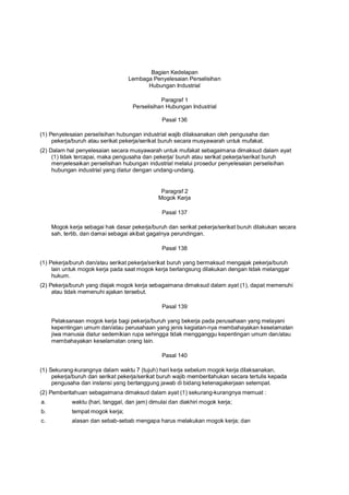 Bagian Kedelapan
Lembaga Penyelesaian Perselisihan
Hubungan Industrial
Paragraf 1
Perselisihan Hubungan Industrial
Pasal 136
(1) Penyelesaian perselisihan hubungan industrial wajib dilaksanakan oleh pengusaha dan
pekerja/buruh atau serikat pekerja/serikat buruh secara musyawarah untuk mufakat.
(2) Dalam hal penyelesaian secara musyawarah untuk mufakat sebagaimana dimaksud dalam ayat
(1) tidak tercapai, maka pengusaha dan pekerja/ buruh atau serikat pekerja/serikat buruh
menyelesaikan perselisihan hubungan industrial melalui prosedur penyelesaian perselisihan
hubungan industrial yang diatur dengan undang-undang.
Paragraf 2
Mogok Kerja
Pasal 137
Mogok kerja sebagai hak dasar pekerja/buruh dan serikat pekerja/serikat buruh dilakukan secara
sah, tertib, dan damai sebagai akibat gagalnya perundingan.
Pasal 138
(1) Pekerja/buruh dan/atau serikat pekerja/serikat buruh yang bermaksud mengajak pekerja/buruh
lain untuk mogok kerja pada saat mogok kerja berlangsung dilakukan dengan tidak melanggar
hukum.
(2) Pekerja/buruh yang diajak mogok kerja sebagaimana dimaksud dalam ayat (1), dapat memenuhi
atau tidak memenuhi ajakan tersebut.
Pasal 139
Pelaksanaan mogok kerja bagi pekerja/buruh yang bekerja pada perusahaan yang melayani
kepentingan umum dan/atau perusahaan yang jenis kegiatan-nya membahayakan keselamatan
jiwa manusia diatur sedemikian rupa sehingga tidak mengganggu kepentingan umum dan/atau
membahayakan keselamatan orang lain.
Pasal 140
(1) Sekurang-kurangnya dalam waktu 7 (tujuh) hari kerja sebelum mogok kerja dilaksanakan,
pekerja/buruh dan serikat pekerja/serikat buruh wajib memberitahukan secara tertulis kepada
pengusaha dan instansi yang bertanggung jawab di bidang ketenagakerjaan setempat.
(2) Pemberitahuan sebagaimana dimaksud dalam ayat (1) sekurang-kurangnya memuat :
a. waktu (hari, tanggal, dan jam) dimulai dan diakhiri mogok kerja;
b. tempat mogok kerja;
c. alasan dan sebab-sebab mengapa harus melakukan mogok kerja; dan
 