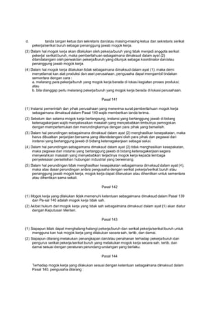 d. tanda tangan ketua dan sekretaris dan/atau masing-masing ketua dan sekretaris serikat
pekerja/serikat buruh sebagai penanggung jawab mogok kerja.
(3) Dalam hal mogok kerja akan dilakukan oleh pekerja/buruh yang tidak menjadi anggota serikat
pekerja/ serikat buruh, maka pemberitahuan sebagaimana dimaksud dalam ayat (2)
ditandatangani oleh perwakilan pekerja/buruh yang ditunjuk sebagai koordinator dan/atau
penanggung jawab mogok kerja.
(4) Dalam hal mogok kerja dilakukan tidak sebagaimana dimaksud dalam ayat (1), maka demi
menyelamat kan alat produksi dan aset perusahaan, pengusaha dapat mengambil tindakan
sementara dengan cara :
a. melarang para pekerja/buruh yang mogok kerja berada di lokasi kegiatan proses produksi;
atau
b. bila dianggap perlu melarang pekerja/buruh yang mogok kerja berada di lokasi perusahaan.
Pasal 141
(1) Instansi pemerintah dan pihak perusahaan yang menerima surat pemberitahuan mogok kerja
sebagaimana dimaksud dalam Pasal 140 wajib memberikan tanda terima.
(2) Sebelum dan selama mogok kerja berlangsung, instansi yang bertanggung jawab di bidang
ketenagakerjaan wajib menyelesaikan masalah yang menyebabkan timbulnya pemogokan
dengan mempertemukan dan merundingkannya dengan para pihak yang berselisih.
(3) Dalam hal perundingan sebagaimana dimaksud dalam ayat (2) menghasilkan kesepakatan, maka
harus dibuatkan perjanjian bersama yang ditandatangani oleh para pihak dan pegawai dari
instansi yang bertanggung jawab di bidang ketenagakerjaan sebagai saksi.
(4) Dalam hal perundingan sebagaimana dimaksud dalam ayat (2) tidak menghasilkan kesepakatan,
maka pegawai dari instansi yang bertanggung jawab di bidang ketenagakerjaan segera
menyerahkan masalah yang menyebabkan terjadinya mogok kerja kepada lembaga
penyelesaian perselisihan hubungan industrial yang berwenang.
(5) Dalam hal perundingan tidak menghasilkan kesepakatan sebagaimana dimaksud dalam ayat (4),
maka atas dasar perundingan antara pengusaha dengan serikat pekerja/serikat buruh atau
penanggung jawab mogok kerja, mogok kerja dapat diteruskan atau dihentikan untuk sementara
atau dihentikan sama sekali.
Pasal 142
(1) Mogok kerja yang dilakukan tidak memenuhi ketentuan sebagaimana dimaksud dalam Pasal 139
dan Pa-sal 140 adalah mogok kerja tidak sah.
(2) Akibat hukum dari mogok kerja yang tidak sah sebagaimana dimaksud dalam ayat (1) akan diatur
dengan Keputusan Menteri.
Pasal 143
(1) Siapapun tidak dapat menghalang-halangi pekerja/buruh dan serikat pekerja/serikat buruh untuk
mengguna kan hak mogok kerja yang dilakukan secara sah, tertib, dan damai.
(2) Siapapun dilarang melakukan penangkapan dan/atau penahanan terhadap pekerja/buruh dan
pengurus serikat pekerja/serikat buruh yang melakukan mogok kerja secara sah, tertib, dan
damai sesuai dengan peraturan perundang-undangan yang berlaku.
Pasal 144
Terhadap mogok kerja yang dilakukan sesuai dengan ketentuan sebagaimana dimaksud dalam
Pasal 140, pengusaha dilarang :
 