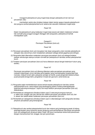 a. mengganti pekerja/buruh yang mogok kerja dengan pekerja/buruh lain dari luar
perusahaan; atau
b. memberikan sanksi atau tindakan balasan dalam bentuk apapun kepada pekerja/buruh
dan pengurus serikat pekerja/serikat buruh selama dan sesudah melakukan mogok kerja.
Pasal 145
Dalam hal pekerja/buruh yang melakukan mogok kerja secara sah dalam melakukan tuntutan
hak normatif yang sungguh-sungguh dilanggar oleh pengusaha, pekerja/buruh berhak
mendapatkan upah.
Paragraf 3
Penutupan Perusahaan (lock-out)
Pasal 146
(1) Penutupan perusahaan (lock out) merupakan hak dasar pengusaha untuk menolak pekerja/buruh
sebagian atau seluruhnya untuk menjalankan pekerjaan sebagai akibat gagalnya perundingan.
(2) Pengusaha tidak dibenarkan melakukan penutupan perusahaan (lock out) sebagai tindakan
balasan sehubungan adanya tuntutan normatif dari pekerja/buruh dan/atau serikat pekerja/serikat
buruh.
(3) Tindakan penutupan perusahaan (lock out) harus dilakukan sesuai dengan ketentuan hukum yang
berlaku.
Pasal 147
Penutupan perusahaan (lock out) dilarang dilakukan pada perusahaan-perusahaan yang
melayani kepentingan umum dan/atau jenis kegiatan yang membahayakan keselamatan jiwa
manusia, meliputi rumah sakit, pelayanan jaringan air bersih, pusat pengendali telekomunikasi,
pusat penyedia tenaga listrik, pengolahan minyak dan gas bumi, serta kereta api.
Pasal 148
(1) Pengusaha wajib memberitahukan secara tertulis kepada pekerja/buruh dan/atau serikat
pekerja/serikat buruh, serta instansi yang bertanggung jawab di bidang ketenagakerjaan
setempat sekurang-kurangnya 7 (tujuh) hari kerja sebelum penutupan perusahaan (lock out)
dilaksanakan.
(2) Pemberitahuan sebagaimana dimaksud dalam ayat (1) sekurang-kurangnya memuat :
a. waktu (hari, tanggal, dan jam) dimulai dan diakhiri penutupan perusahaan (lock out); dan
b. alasan dan sebab-sebab melakukan penutupan perusahaan (lock out).
(3) Pemberitahuan sebagaimana dimaksud dalam ayat (1) ditandatangani oleh pengusaha dan/atau
pimpinan perusahaan yang bersangkutan.
Pasal 149
(1) Pekerja/buruh atau serikat pekerja/serikat buruh dan instansi yang bertanggung jawab di bidang
ketenaga-kerjaan yang menerima secara langsung surat pemberitahuan penutupan perusahaan
(lock out) sebagaimana dimaksud dalam Pasal 148 harus memberikan tanda bukti penerimaan
dengan mencantumkan hari, tanggal, dan jam penerimaan.
 