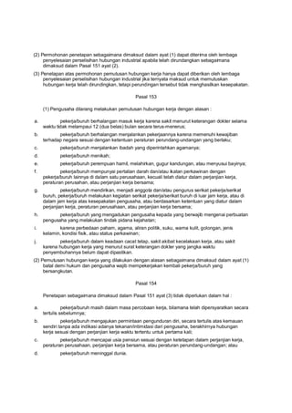 (2) Permohonan penetapan sebagaimana dimaksud dalam ayat (1) dapat diterima oleh lembaga
penyelesaian perselisihan hubungan industrial apabila telah dirundangkan sebagaimana
dimaksud dalam Pasal 151 ayat (2).
(3) Penetapan atas permohonan pemutusan hubungan kerja hanya dapat diberikan oleh lembaga
penyelesaian perselisihan hubungan industrial jika ternyata maksud untuk memutuskan
hubungan kerja telah dirundingkan, tetapi perundingan tersebut tidak menghasilkan kesepakatan.
Pasal 153
(1) Pengusaha dilarang melakukan pemutusan hubungan kerja dengan alasan :
a. pekerja/buruh berhalangan masuk kerja karena sakit menurut keterangan dokter selama
waktu tidak melampaui 12 (dua belas) bulan secara terus-menerus;
b. pekerja/buruh berhalangan menjalankan pekerjaannya karena memenuhi kewajiban
terhadap negara sesuai dengan ketentuan peraturan perundang-undangan yang berlaku;
c. pekerja/buruh menjalankan ibadah yang diperintahkan agamanya;
d. pekerja/buruh menikah;
e. pekerja/buruh perempuan hamil, melahirkan, gugur kandungan, atau menyusui bayinya;
f. pekerja/buruh mempunyai pertalian darah dan/atau ikatan perkawinan dengan
pekerja/buruh lainnya di dalam satu perusahaan, kecuali telah diatur dalam perjanjian kerja,
peraturan perusahan, atau perjanjian kerja bersama;
g. pekerja/buruh mendirikan, menjadi anggota dan/atau pengurus serikat pekerja/serikat
buruh, pekerja/buruh melakukan kegiatan serikat pekerja/serikat buruh di luar jam kerja, atau di
dalam jam kerja atas kesepakatan pengusaha, atau berdasarkan ketentuan yang diatur dalam
perjanjian kerja, peraturan perusahaan, atau perjanjian kerja bersama;
h. pekerja/buruh yang mengadukan pengusaha kepada yang berwajib mengenai perbuatan
pengusaha yang melakukan tindak pidana kejahatan;
i. karena perbedaan paham, agama, aliran politik, suku, warna kulit, golongan, jenis
kelamin, kondisi fisik, atau status perkawinan;
j. pekerja/buruh dalam keadaan cacat tetap, sakit akibat kecelakaan kerja, atau sakit
karena hubungan kerja yang menurut surat keterangan dokter yang jangka waktu
penyembuhannya belum dapat dipastikan.
(2) Pemutusan hubungan kerja yang dilakukan dengan alasan sebagaimana dimaksud dalam ayat (1)
batal demi hukum dan pengusaha wajib mempekerjakan kembali pekerja/buruh yang
bersangkutan.
Pasal 154
Penetapan sebagaimana dimaksud dalam Pasal 151 ayat (3) tidak diperlukan dalam hal :
a. pekerja/buruh masih dalam masa percobaan kerja, bilamana telah dipersyaratkan secara
tertulis sebelumnya;
b. pekerja/buruh mengajukan permintaan pengunduran diri, secara tertulis atas kemauan
sendiri tanpa ada indikasi adanya tekanan/intimidasi dari pengusaha, berakhirnya hubungan
kerja sesuai dengan perjanjian kerja waktu tertentu untuk pertama kali;
c. pekerja/buruh mencapai usia pensiun sesuai dengan ketetapan dalam perjanjian kerja,
peraturan perusahaan, perjanjian kerja bersama, atau peraturan perundang-undangan; atau
d. pekerja/buruh meninggal dunia.
 