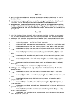 Pasal 155
(1) Pemutusan hubungan kerja tanpa penetapan sebagaimana dimaksud dalam Pasal 151 ayat (3)
batal demi hukum.
(2) Selama putusan lembaga penyelesaian perselisihan hubungan industrial belum ditetapkan, baik
pengusaha maupun pekerja/buruh harus tetap melaksanakan segala kewajibannya.
(3) Pengusaha dapat melakukan penyimpangan terhadap ketentuan sebagaimana dimaksud dalam
ayat (2) berupa tindakan skorsing kepada pekerja/buruh yang sedang dalam proses pemutusan
hubungan kerja dengan tetap wajib membayar upah beserta hak-hak lainnya yang biasa diterima
pekerja/buruh.
Pasal 156
(1) Dalam hal terjadi pemutusan hubungan kerja, pengusaha diwajibkan membayar uang pesangon
dan atau uang penghargaan masa kerja dan uang penggantian hak yang seharusnya diterima.
(2) Perhitungan uang pesangon sebagaimana dimaksud dalam ayat (1) paling sedikit sebagai berikut
:
a. masa kerja kurang dari 1 (satu) tahun, 1 (satu) bulan upah;
b. masa kerja 1 (satu) tahun atau lebih tetapi kurang dari 2 (dua) tahun, 2 (dua) bulan upah;
c. masa kerja 2 (dua) tahun atau lebih tetapi kurang dari 3 (tiga) tahun, 3 (tiga) bulan upah;
d. masa kerja 3 (tiga) tahun atau lebih tetapi kurang dari 4 (empat) tahun, 4 (empat) bulan
upah;
e. masa kerja 4 (empat) tahun atau lebih tetapi kurang dari 5 (lima) tahun, 5 (lima) bulan
upah;
f. masa kerja 5 (lima) tahun atau lebih, tetapi kurang dari 6 (enam) tahun, 6 (enam) bulan
upah;
g. masa kerja 6 (enam) tahun atau lebih tetapi kurang dari 7 (tujuh) tahun, 7 (tujuh) bulan
upah.
h. masa kerja 7 (tujuh) tahun atau lebih tetapi kurang dari 8 (delapan) tahun, 8 (delapan)
bulan upah;
i. masa kerja 8 (delapan) tahun atau lebih, 9 (sembilan) bulan upah.
(3) Perhitungan uang penghargaan masa kerja sebagaimana dimaksud dalam ayat (1) ditetapkan
sebagai be-rikut :
a. masa kerja 3 (tiga) tahun atau lebih tetapi kurang dari 6 (enam) tahun, 2 (dua) bulan
upah;
b. masa kerja 6 (enam) tahun atau lebih tetapi kurang dari 9 (sembilan) tahun, 3 (tiga) bulan
upah;
c. masa kerja 9 (sembilan) tahun atau lebih tetapi kurang dari 12 (dua belas) tahun, 4
(empat) bulan upah;
d. masa kerja 12 (dua belas) tahun atau lebih tetapi kurang dari 15 (lima belas) tahun, 5
(lima) bulan upah;
e. masa kerja 15 (lima belas) tahun atau lebih tetapi kurang dari 18 (delapan belas) tahun, 6
(enam) bulan upah;
f. masa kerja 18 (delapan belas) tahun atau lebih tetapi kurang dari 21 (dua puluh satu)
tahun, 7 (tujuh) bulan upah;
g. masa kerja 21 (dua puluh satu) tahun atau lebih tetapi kurang dari 24 (dua puluh empat)
tahun, 8 (delapan) bulan upah;
 
