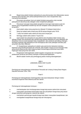 23. Mogok kerja adalah tindakan pekerja/buruh yang direncanakan dan dilaksanakan secara
bersama-sama dan/atau oleh serikat pekerja/serikat buruh untuk menghentikan atau
memperlambat pekerjaan.
24. Penutupan perusahaan (lock out) adalah tindakan pengusaha untuk menolak
pekerja/buruh seluruhnya atau sebagian untuk menjalankan pekerjaan.
25. Pemutusan hubungan kerja adalah pengakhiran hubungan kerja karena suatu hal
tertentu yang mengakibatkan berakhirnya hak dan kewajiban antara pekerja/buruh dan
pengusaha.
26. Anak adalah setiap orang yang berumur dibawah 18 (delapan belas) tahun.
27. Siang hari adalah waktu antara pukul 06.00 sampai dengan pukul 18.00.
28. 1 (satu) hari adalah waktu selama 24 (dua puluh empat) jam.
29. Seminggu adalah waktu selama 7 (tujuh) hari.
30. Upah adalah hak pekerja/buruh yang diterima dan dinyatakan dalam bentuk uang
sebagai imbalan dari pengusaha atau pemberi kerja kepada pekerja/buruh yang ditetapkan dan
dibayarkan menurut suatu perjanjian kerja, kesepakatan, atau peraturan perundang undangan,
termasuk tunjangan bagi pekerja/buruh dan keluarganya atas suatu pekerjaan dan/atau jasa
yang telah atau akan dilakukan.
31. 31. Kesejahteraan pekerja/buruh adalah suatu pemenuhan kebutuhan dan/atau
keperluan yang bersifat jasmaniah dan rohaniah, baik di dalam maupun di luar hubungan kerja,
yang secara langsung atau tidak langsung dapat mempertinggi produktivitas kerja dalam
lingkungan kerja yang aman dan sehat.
32. Pengawasan ketenagakerjaan adalah kegiatan mengawasi dan menegakkan
pelaksanaan peraturan perundang undangan di bidang ketenagakerjaan.
33. Menteri adalah menteri yang bertanggung jawab di bidang ketenagakerjaan.
BAB II
LANDASAN, ASAS, DAN TUJUAN
Pasal 2
Pembangunan ketenagakerjaan berlandaskan Pancasila dan Undang Undang Dasar Negara
Republik Indonesia Tahun 1945.
Pasal 3
Pembangunan ketenagakerjaan diselenggarakan atas asas keterpaduan dengan melalui
koordinasi fungsional lintas sektoral pusat dan daerah.
Pasal 4
Pembangunan ketenagakerjaan bertujuan :
a. memberdayakan dan mendayagunakan tenaga kerja secara optimal dan manusiawi;
b. mewujudkan pemerataan kesempatan kerja dan penyediaan tenaga kerja yang sesuai
dengan kebutuhan pembangunan nasional dan daerah;
c. memberikan perlindungan kepada tenaga kerja dalam mewujudkan kesejahteraan; dan
d. meningkatkan kesejahteraan tenaga kerja dan keluarganya.
 