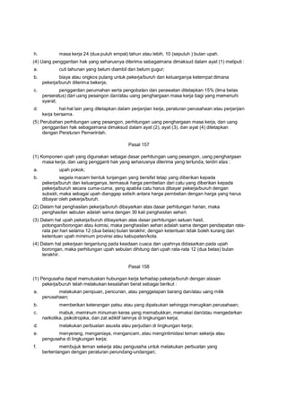 h. masa kerja 24 (dua puluh empat) tahun atau lebih, 10 (sepuluh ) bulan upah.
(4) Uang penggantian hak yang seharusnya diterima sebagaimana dimaksud dalam ayat (1) meliputi :
a. cuti tahunan yang belum diambil dan belum gugur;
b. biaya atau ongkos pulang untuk pekerja/buruh dan keluarganya ketempat dimana
pekerja/buruh diterima bekerja;
c. penggantian perumahan serta pengobatan dan perawatan ditetapkan 15% (lima belas
perseratus) dari uang pesangon dan/atau uang penghargaan masa kerja bagi yang memenuhi
syarat;
d. hal-hal lain yang ditetapkan dalam perjanjian kerja, peraturan perusahaan atau perjanjian
kerja bersama.
(5) Perubahan perhitungan uang pesangon, perhitungan uang penghargaan masa kerja, dan uang
penggantian hak sebagaimana dimaksud dalam ayat (2), ayat (3), dan ayat (4) ditetapkan
dengan Peraturan Pemerintah.
Pasal 157
(1) Komponen upah yang digunakan sebagai dasar perhitungan uang pesangon, uang penghargaan
masa kerja, dan uang pengganti hak yang seharusnya diterima yang tertunda, terdiri atas :
a. upah pokok;
b. segala macam bentuk tunjangan yang bersifat tetap yang diberikan kepada
pekerja/buruh dan keluarganya, termasuk harga pembelian dari catu yang diberikan kepada
pekerja/buruh secara cuma-cuma, yang apabila catu harus dibayar pekerja/buruh dengan
subsidi, maka sebagai upah dianggap selisih antara harga pembelian dengan harga yang harus
dibayar oleh pekerja/buruh.
(2) Dalam hal penghasilan pekerja/buruh dibayarkan atas dasar perhitungan harian, maka
penghasilan sebulan adalah sama dengan 30 kali penghasilan sehari.
(3) Dalam hal upah pekerja/buruh dibayarkan atas dasar perhitungan satuan hasil,
potongan/borongan atau komisi, maka penghasilan sehari adalah sama dengan pendapatan rata-
rata per hari selama 12 (dua belas) bulan terakhir, dengan ketentuan tidak boleh kurang dari
ketentuan upah minimum provinsi atau kabupaten/kota.
(4) Dalam hal pekerjaan tergantung pada keadaan cuaca dan upahnya didasarkan pada upah
borongan, maka perhitungan upah sebulan dihitung dari upah rata-rata 12 (dua belas) bulan
terakhir.
Pasal 158
(1) Pengusaha dapat memutuskan hubungan kerja terhadap pekerja/buruh dengan alasan
pekerja/buruh telah melakukan kesalahan berat sebagai berikut :
a. melakukan penipuan, pencurian, atau penggelapan barang dan/atau uang milik
perusahaan;
b. memberikan keterangan palsu atau yang dipalsukan sehingga merugikan perusahaan;
c. mabuk, meminum minuman keras yang memabukkan, memakai dan/atau mengedarkan
narkotika, psikotropika, dan zat adiktif lainnya di lingkungan kerja;
d. melakukan perbuatan asusila atau perjudian di lingkungan kerja;
e. menyerang, menganiaya, mengancam, atau mengintimidasi teman sekerja atau
pengusaha di lingkungan kerja;
f. membujuk teman sekerja atau pengusaha untuk melakukan perbuatan yang
bertentangan dengan peraturan perundang-undangan;
 