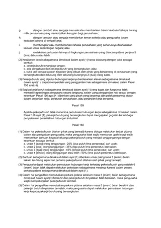 g. dengan ceroboh atau sengaja merusak atau membiarkan dalam keadaan bahaya barang
milik perusahaan yang menimbulkan kerugian bagi perusahaan;
h. dengan ceroboh atau sengaja membiarkan teman sekerja atau pengusaha dalam
keadaan bahaya di tempat kerja;
i. membongkar atau membocorkan rahasia perusahaan yang seharusnya dirahasiakan
kecuali untuk kepentingan negara; atau
j. melakukan perbuatan lainnya di lingkungan perusahaan yang diancam pidana penjara 5
(lima) tahun atau lebih.
(2) Kesalahan berat sebagaimana dimaksud dalam ayat (1) harus didukung dengan bukti sebagai
berikut :
a. pekerja/buruh tertangkap tangan;
b. ada pengakuan dari pekerja/buruh yang bersangkutan; atau
c. bukti lain berupa laporan kejadian yang dibuat oleh pihak yang berwenang di perusahaan yang
bersangkutan dan didukung oleh sekurang-kurangnya 2 (dua) orang saksi.
(3) Pekerja/buruh yang diputus hubungan kerjanya berdasarkan alasan sebagaimana dimaksud
dalam ayat (1), dapat memperoleh uang penggantian hak sebagaimana dimaksud dalam Pasal
156 ayat (4).
(4) Bagi pekerja/buruh sebagaimana dimaksud dalam ayat (1) yang tugas dan fungsinya tidak
mewakili kepentingan pengusaha secara langsung, selain uang penggantian hak sesuai dengan
ketentuan Pasal 156 ayat (4) diberikan uang pisah yang besarnya dan pelaksanaannya diatur
dalam perjanjian kerja, peraturan perusahaan, atau perjanjian kerja bersama.
Pasal 159
Apabila pekerja/buruh tidak menerima pemutusan hubungan kerja sebagaimana dimaksud dalam
Pasal 158 ayat (1), pekerja/buruh yang bersangkutan dapat mengajukan gugatan ke lembaga
penyelesaian perselisihan hubungan industrial.
Pasal 160
(1) Dalam hal pekerja/buruh ditahan pihak yang berwajib karena diduga melakukan tindak pidana
bukan atas pengaduan pengusaha, maka pengusaha tidak wajib membayar upah tetapi wajib
memberikan bantuan kepada keluarga pekerja/buruh yang menjadi tanggungannya dengan
ketentuan sebagai berikut :
a. untuk 1 (satu) orang tanggungan : 25% (dua puluh lima perseratus) dari upah;
b. untuk 2 (dua) orang tanggungan : 35% (tiga puluh lima perseratus) dari upah;
c. untuk 3 (tiga) orang tanggungan : 45% (empat puluh lima perseratus) dari upah;
d. untuk 4 (empat) orang tanggungan atau lebih : 50% (lima puluh perseratus) dari upah.
(2) Bantuan sebagaimana dimaksud dalam ayat (1) diberikan untuk paling lama 6 (enam) bulan
takwin ter-hitung sejak hari pertama pekerja/buruh ditahan oleh pihak yang berwajib.
(3) Pengusaha dapat melakukan pemutusan hubungan kerja terhadap pekerja/buruh yang setelah 6
(enam) bulan tidak dapat melakukan pekerjaan sebagaimana mestinya karena dalam proses
perkara pidana sebagaimana dimaksud dalam ayat (1).
(4) Dalam hal pengadilan memutuskan perkara pidana sebelum masa 6 (enam) bulan sebagaimana
dimaksud dalam ayat (3) berakhir dan pekerja/buruh dinyatakan tidak bersalah, maka pengusaha
wajib mempekerjakan pekerja/buruh kembali.
(5) Dalam hal pengadilan memutuskan perkara pidana sebelum masa 6 (enam) bulan berakhir dan
pekerja/ buruh dinyatakan bersalah, maka pengusaha dapat melakukan pemutusan hubungan
kerja kepada pekerja/buruh yang bersangkutan.
 
