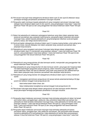 (6) Pemutusan hubungan kerja sebagaimana dimaksud dalam ayat (3) dan ayat (5) dilakukan tanpa
penetapan lembaga penyelesaian perselisihan hubungan industrial.
(7) Pengusaha wajib membayar kepada pekerja/buruh yang mengalami pemutusan hubungan kerja
sebagai-mana dimaksud dalam ayat (3) dan ayat (5), uang penghargaan masa kerja 1 (satu) kali
ketentuan Pasal 156 ayat (3) dan uang penggantian hak sesuai ketentuan dalam Pasal 156 ayat
(4).
Pasal 161
(1) Dalam hal pekerja/buruh melakukan pelanggaran ketentuan yang diatur dalam perjanjian kerja,
peraturan perusahaan atau perjanjian kerja bersama, pengusaha dapat melakukan pemutusan
hubungan kerja, setelah kepada pekerja/buruh yang bersangkutan diberikan surat peringatan
pertama, kedua, dan ketiga secara berturut-turut.
(2) Surat peringatan sebagaimana dimaksud dalam ayat (1) masing-masing berlaku untuk paling lama
6 (enam) bulan, kecuali ditetapkan lain dalam perjanjian kerja, peraturan perusahaan atau
perjanjian kerja bersama.
(3) Pekerja/buruh yang mengalami pemutusan hubungan kerja dengan alasan sebagaimana
dimaksud dalam ayat (1) memperoleh uang pesangon sebesar 1 (satu) kali ketentuan Pasal 156
ayat (2), uang penghargaan masa kerja sebesar 1 (satu) kali ketentuan Pasal 156 ayat (3) dan
uang penggantian hak sesuai ketentuan Pasal 156 ayat (4).
Pasal 162
(1) Pekerja/buruh yang mengundurkan diri atas kemauan sendiri, memperoleh uang penggantian hak
sesuai ketentuan Pasal 156 ayat (4).
(2) Bagi pekerja/buruh yang mengundurkan diri atas kemauan sendiri, yang tugas dan fungsinya tidak
me-wakili kepentingan pengusaha secara langsung, selain menerima uang penggantian hak
sesuai ketentuan Pasal 156 ayat (4) diberikan uang pisah yang besarnya dan pelaksanaannya
diatur dalam perjanjian kerja, peraturan perusahaan atau perjanjian kerja bersama.
(3) Pekerja/buruh yang mengundurkan diri sebagaimana dimaksud dalam ayat (1) harus memenuhi
syarat :
a. mengajukan permohonan pengunduran diri secara tertulis selambat-lambatnya 30 (tiga
puluh) hari sebelum tanggal mulai pengunduran diri;
b. tidak terikat dalam ikatan dinas; dan
c. tetap melaksanakan kewajibannya sampai tanggal mulai pengunduran diri.
(4) Pemutusan hubungan kerja dengan alasan pengunduran diri atas kemauan sendiri dilakukan
tanpa pene-tapan lembaga penyelesaian perselisihan hubungan industrial.
Pasal 163
(1) Pengusaha dapat melakukan pemutusan hubungan kerja terhadap pekerja/buruh dalam hal terjadi
peru-bahan status, penggabungan, peleburan, atau perubahan kepemilikan perusahaan dan
pekerja/buruh tidak bersedia melanjutkan hubungan kerja, maka pekerja/buruh berhak atas uang
pesangon sebesar 1 (satu) kali sesuai ketentuan Pasal 156 ayat (2), uang perhargaan masa
kerja 1 (satu) kali ketentuan Pasal 156 ayat (3) dan uang penggantian hak sesuai ketentuan
dalam Pasal 156 ayat (4).
(2) Pengusaha dapat melakukan pemutusan hubungan kerja terhadap pekerja/buruh karena
perubahan status, penggabungan, atau peleburan perusahaan, dan pengusaha tidak bersedia
menerima pekerja/buruh di perusahaannya, maka pekerja/buruh berhak atas uang pesangon
sebesar 2 (dua) kali ketentuan Pasal 156 ayat (2), uang penghargaan masa kerja 1 (satu) kali
 